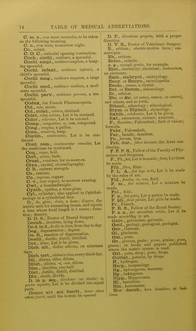 O. m. 8., cms mane sumendm, to be taken on the following morning. C. n., eras node, to-morrow night. Co., cobalt. C. O. O., cathodal opening contraction. Coch., cochl., cochleare, a spoonful. Ooclil. ampl., cochleare amplum, a heap- ing spoonful. Oochl. infant., cochleare infaniis, a child's spoonful. Cochl. mag., cochleare magnum, a large spoonful. Cochl. med., cochleare medium, a mod- erate spoonful. Cochl, parv., cochleare parmm, a tea- spoonful. Codex, the French Pharmacopoeia. Col., cola, strain. Col., COlat., colatus, strained. Colet, colat, coleiur. Let it be strained. Color., coloretur. Let it be colored. Comp.. composilus, -a, -urn, compound. Cong., congius, a gallon. Cons., conferva, keep. Contin., continuatur, Let it be con- tinued. Cont. rem., continuentur remedwe. Let the medicines be continued. Coq., coque, boil. Cort., cortex, bark. Crast., crasiimL% for to-morrow. Crys., crystal, crystallography. C. S., current strength. Cs., caesium. Cu., cuprum, copper. C. v., eras vespere, to-morrow evening. Cwt., a hundredweight. Cyath., cyathus, a wine-glass. Cyl., cylinder; also applied in Ophthal- mology to a cylindrical lens. D. , da, give; dosis, a dose; dioptre, the metric unit for measuring lenses, and equals a lens whose focal length is 1 metre; dura- tion ; density. D. D. S., Doctor of Dental Surgery. Decub., decubitus, lying down. De d. in d., de die in diem, from day to day. Deg., degeneration; degree. _ De. R., reaction of degeneration. Destil., destiUa, distill, distilled. Det., detur, Let it be given. Dieb. alt., diebm alterius, on alternate ^^^Dieb. tert., diehu^ tertius, every third day. Dil., dilutus, dilue, dilute. Dilut., dilutus, -a, -um, dilute. Dim., dimidius, one-half. ' Dist., distilla, distill, distilled. Div., divide, divide. ,. n • D in p seq., dividalur (or dmde) m paries a^qmles. Let it be divided into equal ^^Donec alv. sol. fuerit., donee alvus soiutafuerit, until the bowels be opened. D. P., directione propria, with a proper direction. D. V. S,, Doctor of Veterinary Surgery. B., erbium ; electro-motive force ; em- metropia. Eb., erbium. Eclec., eclectic. e. g., exempli gratia, for example. Elec, electricity; electrical; electuarium, an electuary. Emb., embryol., embryology. Ency. or Encyc, encyclopedia. Enem., enema, a clyster. Ent. or Entom., entomology. Er., erbium. Etc. or &c. {et cceteri, cceterce, or cwtera), and others, and so forth. Ethnol., ethnology; ethnological. Etym. or Etymol., etymology. Exhib., exhibeatur, Let it be given. Ext., extractum, extract; external. F., fluorine; Fahrenheit; field of vision ; formula. Fahr., Fahrenheit. Far., faradic, faradism. Fe., ferrum, iron. Feb. dur., febre durante, the fever con- tinuing. F. F. P. S., Fellow of the Faculty of Phy- sicians and Surgeons. F., Ft.,^a<, Let it be made; fiant, Let them be made. Filt.,//<m, filter. F. L. A.., fiat lege arlis, Let it be made by the rules of art. Fid., (luidus, -a, -um, fluid. F. m., fiat mistura. Let a mixture be made. Fol., folio. F. p., potio, Let a potion be made. F. pil., yictni pUvloE, Let pills be made. Fr., French. F. R. S., Fellow of the Royal Society. F. s. a., fiat secundum artem, Let it be made according to art. Galv., galvanism, galvanic. Geol., geology, geological, geologist. Ger., German. Gl., glucinum. Gm., gram. Gr., granum, grain; grana, grams ;grram, grams; in books and papers published where the metric system is used. Gtt., gidta, drop; gutta, drops. Guttat., guttatim, by drops. H., hydrogen. Herp., herpetology. Hg., hydrargyrum, mercury. Hg., hektogram. Hipp., Hippocrates. HI., hectolitre. Hm., hectometre. . u j Hor. decub., hora decubitus, at bed- time.