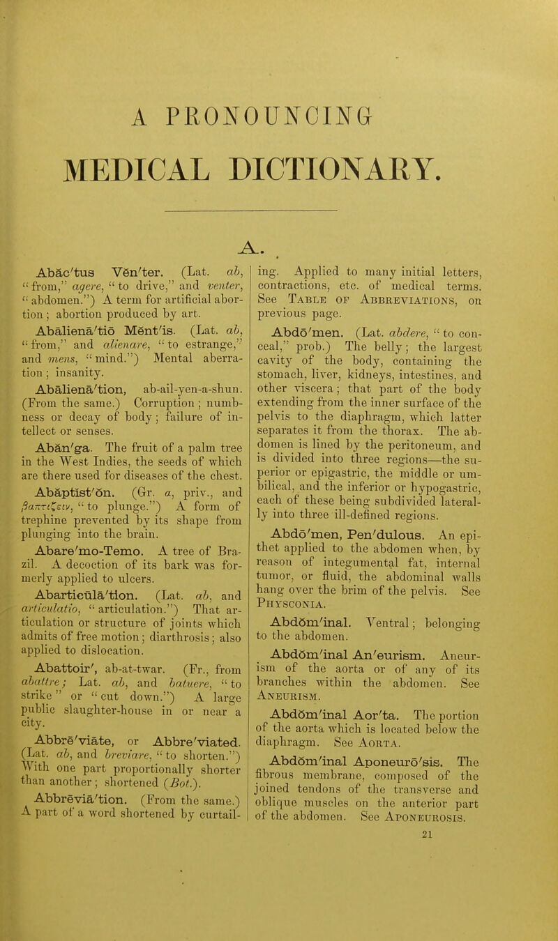 A PRONOUNCING MEDICAL DICTIONARY. A.. Abac'tus Ven'ter. (Lat. ah, from, agere, to drive, and venter,  abdomen.) A term for artificial abor- tion ; abortion produced by art. Abaliena'tio Ment'is. (Lat. ab, '•' from, and alienare,  to estrange, and mens,  mind.) Mental aberra- tion ; insanity. Abaliena'tion, ab-ail-yen-a-shun. (From the same.) Corruption ; numb- ness or decay of body; failure of in- tellect or senses. Aban'ga. The fruit of a palm tree in the West Indies, the seeds of which are there used for diseases of the chest. Abaptist'on. (Gr. a, priv., and l^aTZTi^ecv,  to plunge.) A form of trephine prevented by its shape from plunging into the brain. Abare'mo-Temo. A tree of Bra- zil. A decoction of its bark was for- merly applied to ulcers. Abartieula'tion. (Lat. ab, and artlculatio,  articulation.) That ar- ticulation or structure of joints which admits of free motion; diarthrosis; also applied to dislocation. Abattoir', ab-at-twar. (Fr., from abattre; Lat. ab, and batuere, to strike or  cut down.) A large public slaughter-house in or near a city. Abbreviate, or Abbre'viated. (Lat. ab, and breviare,  to shorten.) With one part proportionally shorter than another; shortened (Bot.). Abbrevia'tion. (From the same.) A part of a word shortened by curtail- ing. Applied to many initial letters, contractions, etc. of medical terms. See Table op Abbreviations, on previous page. Abdo'men. (Lat. abdere,  to con- ceal, prob.) The belly; the largest cavity of the body, containing the stomach, liver, kidneys, intestines, and other viscera; that part of the body extending from the inner surface of the pelvis to the diaphragm, which latter separates it from the thorax. The ab- domen is lined by the peritoneum, and is divided into three regions—the su- perior or epigastric, the middle or um- bilical, and the inferior or hypogastric, each of these being subdivided lateral- ly into three ill-defined regions. Abdo'men, Pen'dulous. An epi- thet applied to the abdomen when, by reason of integumental fat, internal tumor, or fluid, the abdominal walls hang over the brim of the pelvis. See Physconia. AbdSm'inaL Ventral; belonging to the abdomen. Abdom'inal An'eurism. Aneur- ism of the aorta or of any of its branches within the abdomen. See Aneurism. Abdom'inal Aor'ta. The portion of the aorta which is located below the diaphragm. See Aorta. Abd6m'inal Aponeuro'sis. The fibrous membrane, composed of the joined tendons of the transverse and oblique muscles on the anterior part of the abdomen. See Aponeurosis.