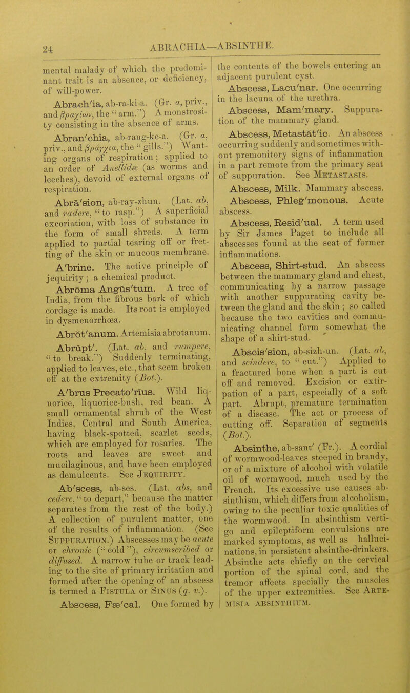 « 2-i ABRACHIA—ABSINTHE. mental malady of which the predomi- nant trait is an absence, or deficiency, of will-power. Abrach'ia, ab-ra-ki-a. (Gr. a, priv., and i3payiujv, the  arm.) A monstrosi- ty consisting in the absence of arms. Abran'chia, ab-rang-ke-a. (Gr. a, priv., an d fipdy/ui, the  gills.) Want- ing organs of  respiration ; applied to an order of Anelltdae (as worms and leeches), devoid of external organs of respiration. Abra'sion, ab-ray-zhun. (Lat. ab, and radere,  to rasp.) A superficial excoriation, with loss of substance in the form of small shreds. A term applied to partial tearing off or fret- ting of the skin or mucous membrane. A'brine. The active principle of jequirity ; a chemical product. Abroma Angus'tum. A tree of India, from the fibrous bark of which cordage is made. Its root is employed in dysmenorrhoea. Abrot'anum. Artemisia abrotanum. Abrupt'. (Lat. ah, and rimpere, to break.) Suddenly terminating, applied to leaves, etc., that seem broken off at the extremity (Bof.). A'bnis Precato'rius. Wild liq- uorice, liquorice-bush, red bean. A small ornamental shrub of the West Indies, Central and South America, having black-spotted, scarlet seeds, which are employed for rosaries. The roots and leaves are sweet and mucilaginous, and have been employed as demulcents. See Jequirity. Ab'scess, ab-ses. (Lat. ahx, and cedere,  to depart, because the matter separates from the rest of the body.) A collection of purulent matter, one of the results of inflammation. (See Suppuration.) Abscesses may be acute or chronic ( cold ), circumscribed or diffused. A narrow tube or track lead- ing to the site of primary irritation and formed after the opening of an abscess is termed a Fistula or Sinus {q. v.). Abscess, Fee'cal. One formed by the contents of the bowels entering an adjacent purulent cyst. Abscess, Lacu'nar. One occurring in the lacuna of the urethra. Abscess, Mam'mary. Suppura- tion of the mammary gland. Abscess, Metastatic. An abscess occurring suddenly and sometimes with- out premonitory signs of inflammation in a part remote from the primary seat of suppuration. See Metastasis. Abscess, Milk. Mammary abscess. Abscess, Phleg'monous. Acute abscess. Abscess, Resid'ual. A term used by Sir James Paget to include all abscesses found at the seat of former inflammations. Abscess, Shirt-stud. An abscess between the mammary gland and chest, communicating by a narrow passage with another suppurating cavity be- tween the gland and the skin ; so called because the two cavities and commu- nicating channel form somewhat the shape of a shirt-stud. Abscis'sion, ab-sizh-un. (Lat. ah, and scindere, to  cut.) Applied to a fractured bone when a part is cut off and removed. Excision or extir- pation of a part, especially of a soft part. Abrupt, premature termination of a disease. The act or process of cutting off. Separation of segments (Bot). Absinthe, ab-sant' (Fr.). A cordial of wormwood-leaves steeped in brandy, or of a mixture of alcohol with volatile oil of wormwood, much used by the French. Its excessive use causes ab- sinthism, which differs from alcoholism, owing to the peculiar toxic qualities of the wormwood. In absinthism verti- go and epileptiform convulsions are marked symptoms, as well as halluci- nations, in persistent absinthe-drinkers. Absinthe acts chiefly on the cervical portion of the spinal cord, and the tremor affects specially the muscles of the upper extremities. See Arte- misia absinthium.