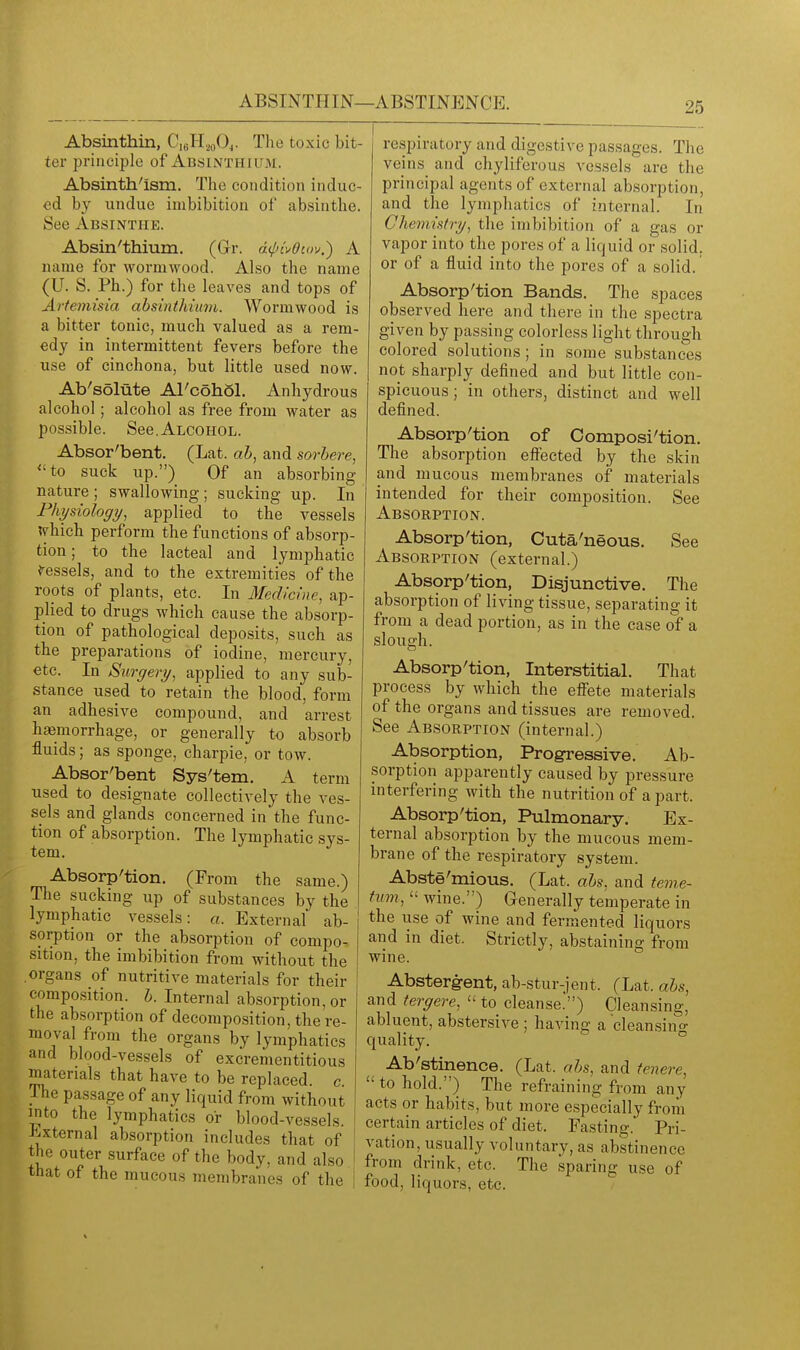 Absinthin, C,6H,,oOj. The toxic bit- ter principle of Absinthium. Absinth'ism. The condition induc- ed by undue imbibition of absinthe. See Absinthe. Absin'thium. (Gr. d^n'^Oiov.) A name for wormwood. Also the name (U. S. Ph.) for the leaves and tops of Artemisia ahsinthiuvi. Wormwood is a bitter tonic, much valued as a rem- edy in intermittent fevers before the use of cinchona, but little used now. Ab'solate Al'cohol. Anhydrous alcohol; alcohol as free from water as possible. See.Alcohol. Absor'bent. (Lat. ah, and sorbere, to suck up.) Of an absorbing nature ; swallowing ; sucking up. In Fhy&iology, applied to the vessels lyhich perform the functions of absorp- tion ; to the lacteal and lymphatic Vessels, and to the extremities of the ropts of plants, etc. In Medicine, ap- plied to drugs which cause the absorp- tion of pathological deposits, such as the preparations of iodine, mercury, etc. In Surgery, applied to any sub- stance used to retain the blood, form an adhesive compound, and arrest haemorrhage, or generally to absorb fluids; as sponge, charpie, or tow. Absor'bent Sys'tem. A term used to designate collectively the ves- sels and glands concerned in the func- tion of absorption. The lymphatic sys- tem. Absorp'tion. (From the same.) The sucking up of substances by the lymphatic vessels: a. External ab- sorption or the absorption of compo- sition, the imbibition from without the organs of nutritive materials for their compo.sition. h. Internal absorption, or the absorption of decomposition, the re- moval from the organs by lymphatics and blood-vessels of excrementitious materials that have to be replaced, c. The passage of any liquid from without into the lymphatics or blood-vessels. External absorption includes that of the outer surface of the body, and also i that of the mucous membranes of the | respiratory and digestive passages. The veins and chyliferous vessels are the principal agents of external absorption, and the lymphatics of internal. In Chemistry, the imbibition of a gas or vapor into the pores of a liquid or solid, or of a fluid into the pores of a solid. Absorption Bands, The spaces observed here and there in the spectra given by passing colorless light through colored solutions; in some substances not sharply defined and but little con- spicuous ; in others, distinct and well defined. Absorp'tion of Composi'tion. The absorption effected by the skin and mucous membranes of materials intended for their composition. See Absorption. Absorp'tion, Cuta'neous. See Absorption (external.) Absorp'tion, Disjunctive. The absorption of living tissue, separating it from a dead portion, as in the case of a slough. Absorp'tion, Interstitial. That process by which the effete materials of the organs and tissues are removed. See Absorption (internal.) Absorption, Progressive. Ab- sorption apparently caused by pressure interfering with the nutrition of a part. Absorp'tion, Pulmonary. Ex- ternal absorption by the mucous mem- brane of the respiratory system. Abste'mious. (Lat. abs, and teme- tmn,  wine.) Generally temperate in the use of wine and fermented liquors and in diet. Strictly, abstaining from wine. Absterg-ent, ab-stur-jent. (Lat. ahs, and tergere,  to cleanse.) Cleansing, abluent, abstersive ; having a cleansino- quality. ° Ab'stinence. (Lat. ahs, and tenere, to hold.) The refraining from any acts or habits, but more especially from certain articles of diet. Fasting. Pri- vation, usually voluntary, as abstinence from drink, etc. The sparing use of food, liquors, etc.