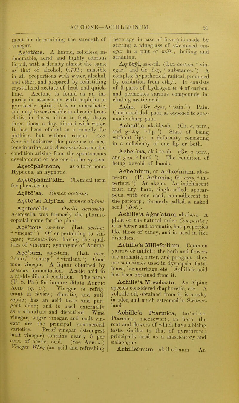 ment for determining the strength of vinegar. A9'etone. A limpid, colorless, in- flammable, acrid, and highly odorous liquid, with a density almost the same as that of alcohol, 0.792; miscible in all proportions with water, alcohol, and ether, and prepared by redistilling crystallized acetate of lead and quick- lime. Acetone is found as an im- purity in association with naphtha or pyroacetic spirit; it is an anaesthetic, and may be serviceable in chronic bron- chitis, in doses of ten to forty drops three times a day, diluted with water. It has been offered as a remedy for phthisis, but without reason. Ace- tonuria indicares the presence of ace- tone in urine; and Acetonsemta, a morbid condition arising from the spontaneous development of acetone in the system. A9etophe'none, as-e-to-fe-none. Hypnone, an hypnotic. AgetophSnil'idin. Chemical term for phenacetine. A9eto'sa. Rumex acetosus. A9eto'sa Alpi'na. Rumex alpimis. A9etosSl''la, Oxalis acetosella. Acetosella was formerly the pharma- copoeial name for the plant. A9e'tous, as-e-tus. (Lat. acetum, vinegar.) Of or pertaining to vin- egar ; vinegar-like; having the qual- ities of vinegar ; synonyme of Acetic. A9e'tum, as-e-tum. (Lat. acer, sour, sharp, virulent.) Com- mon vinegar. A liquor obtained by acetous fermentation. Acetic acid in a highly diluted condition. The name (U. S. Ph.) for impure dilute Acetic Acid (q. v.). Vinegar is refrig- erant in fevers; diuretic, and anti- septic; has an acid taste and pun- gent odor; and is used externally as a stimulant and discutient. Wine vinegar, sugar vinegar, and malt vin- egar are the principal commercial varieties. Proof vinegar (strongest malt vinegar) contains nearly 5 per cent, of acetic acid. (See Aceta.) Vinegar Whey (an acid and refreshing beverage in case of fever) is made by stirring a wineglass of sweetened vin- egar in a pint of milk; boiling and straining. A9'etyl, as-e-til. (Lat. acetum,  vin- egar, and Gr. uAtj,  substance.) A complex hypothetical radical, produced by oxidation from ethyl. It consists of 3 parts of hydrogen to 4 of carbon, and permeates various compounds, in- cluding acetic acid. Ache, (G-r. dxo<;,  pain.) Pain. Continued dull pain, as opposed to spas- modic sharp pain. Aeheil'ia, ak-i-le-ah. (Gr. a, priv., and jefAo?. lip.) State of being without lips; a deformity consisting in a deficiency of one lip or both. Aehei'ria, ak-i-re-ah. (Gr. a, priv., and ;^c:/?,  hand.). The condition of being devoid of hands. Ache'nium, or Achse'nium, ak-e- ne-um. (PI. Achenia; Gr. dx-qv,  im- perfect.) An akene. An indehiscent fruit, dry, hard, single-celled, apocar- pous, with one seed, non-adherent to the pericarp; formerly called a naked seed (Bot.). Aehille'a Ag-er'atum, ak-il-e-a. A plant of the natural order Compositse,; it is bitter and aromatic, has properties like those of tansy, and is used in like disoi'ders. Aehille'a Millefolium. Common yarrow or milfoil; the herb and flowers are aromatic, bitter, and pungent; they are sometimes used in dyspepsia, flatu- lence, haemorrhage, etc. Achilleic acid has been obtained from it. Achille'a Moscha'ta. An Alpine species considered diaphoretic, etc. A volatile oil, obtained from it, is musky in odor, and much esteemed in Switzer- land. Achille'a Ptarmica, tar'mi-ka. Ptarmica; sneezewort; an herb, the root and flowers of which have a biting taste, similar to that of pyrethrum ; principally used as a masticatory and sialagogue. Aehillei'num, ak-il-e-i-num. An