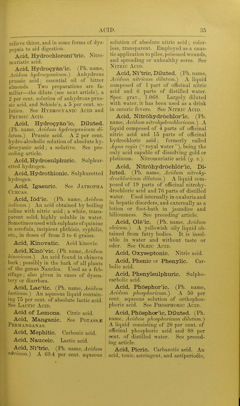 relieve thirst, and in some forms of dys- pepsia to aid digestion. Acid, Hydrochloroni'tric. Nitro- muriatic acid. Acid, Hydro9yan'ic, (Ph. name, Acidum liydrocyunicum?) Anhydrous prussic acid; essential oil of bitter almonds. Two preparations are fa- miliar—the dilute (see next article), a 2 per cent, solution of anhydrous prus- sic acid, and Schiele's, a 5 per cent, so- lution. See Hydrocyanic Acid and Prussic Acid. Acid, Hydro9yan'ic, Diluted. (Ph. name, Acidum liydrocyanicum di- lutum.) Prussic a.cid. A 2 per cent, hydro-alcoholic solution of absolute hy- drocyanic acid; a sedative. See pre- ceding article. Acid, Hydrosulphuric. Sulphur- etted hydrogen. Acid, Hydrothionic. Sulphuretted hydrogen. Acid, Ig-asuric. See Jatropha CURCAS. Acid, lod'ic. (Ph. name, Acidum iodicum.) An acid obtained by boiling iodine with nitric acid; a white, trans- parent solid, highly soluble in water. Sometimes used with sulphate of quinine in scrofula, incipient phthisis, syphilis, etc., in doses of from 3 to 6 grains. Acid, Kinovatic. Acid kinovic. Acid, EZino'vic. (Ph. name, Acidum h'novicum.) An acid found in chinova bark ; possibly in the bark of all plants of the genus Nauclea. Used as a feb- rifuge ; also given in cases of dysen- tery or diarrhoea. Acid, Lac'tic. (Ph. name, Acidum lacticum.) An aqueous liquid contain- ing 75 per cent, of absolute lactic acid. See Lactic Acid. Acid of Lemons. Citric acid. Acid, Mang-anic. See PotassjE Permanganas. Acid, Mephitic, Carbonic acid. Acid, Nauceic. Lactic acid. A.cid, Ni'tric. (Ph. name, Acidum nitricum.) A 69.4 per cent, aqueous solution of absolute nitric acid; color- less, transparent. Employed as a caus- tic application to piles, poisoned wounds, and spreading or unhealthy sores. See Nitric Acid. Acid, Ni'tric, Diluted. (Ph. name, Acidum nitricum dilutum.^ A liquid composed of 1 part of officinal nitric acid and 6 parts of distilled water. Spec, grav., 1.068. Largely diluted with water, it has been used as a drink in enteric fevers. See Nitric Acid. Acid, Nitrohydroehlor'ic. (Ph. name, Acidum nitrohydrochloricum.J A liquid composed of 4 parts of officinal nitric acid and 15 parts of officinal hydrochloric acid; formerly called Aqua regia (royal water), being the only acid capable of dissolving gold or platinum. Nitromuriatic acid {g^. ■?;.). Acid, Nitrohydrochlor'ic, Di- luted. (Ph. name, Acidum nitrohy- drochloricum dilutum.') A liquid com- posed of 19 parts of officinal nitrohy- drochloric acid and 76 parts of distilled water. LTsed internally in oxaluria and in hepatic disorders, and externally as a lotion or foot-bath in jaundice and biliousness. See preceding article. Acid, Ole'ic, (Ph. name, Acidum oleicnm.') A yellowish oily liquid ob- tained from fatty bodies. It is insol- uble in water and without taste or odor. See Oleic Acid. Acid, Oxyseptonic. Nitric acid. Acid, Phenic or Phenylic. Car- bolic acid. Acid, Phenylsulphuric. Sulpho- carbolic acid. Acid, Phosphor'ic. (Ph. name^ Acidum phosphoricum.) A 50 per cent, aqueous solution of orthophos- phoric acid. See Phosphoric Acid. Acid, PhSsphor'ic, Diluted. (Ph. name, Acidum phosphoricum dilutum.'} A liquid consisting of 20 per cent, of officinal phosphoric acid and 80 per oent. of distilled water. See preced- ing article. Acid, Picric. Carbazotic acid. An acid, tonic, astringent, and antiperiodic,