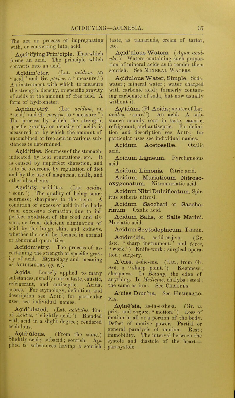 The act or process of impregnating with, or converting into, acid. A9id'if!7ing- Prin'ciple. That which forms an acid. The principle which converts into an acid. A9idini'eter. (Lat. acichtm, ail  acid, and Gr. [xirpo-^, a  measure.) An instrument with which to measure the strength, density, or specific gravity of acids or the amount of free acid. A form of hydrometer. AQidim'etry. (Lat. acidum, an  acid, and Gr. fierpiuj, to measure.) The process by which the strength, specific gravity, or density of acids is measured, or by which the amount of un combined or free acid in various sub- stances is determined. A9id'ities. Sourness of the stomach, indicated by acid eructations, etc. It is caused by imperfect digestion, and is to be overcome by regulation of diet and by the use of magnesia, chalk, and other absorbents. A9id'ity. as-id-it-e. (Lat. acidus, sour.) The quality of being sour ; sourness; sharpness to the taste. A condition of excess of acid in the body from excessive formation, due to im- perfect oxidation of the food and tis- sues, or from deficient elimination of acid by the lungs, skin, and kidneys, Avhether the acid be formed in normal or abnormal quantities. AcidSm'etry. The process of as- certaining the strength or specific grav- ity of acid. Etymology and meaning as ACIDIMETRY (q. V.). Agida, Loosely applied to many substances, usually sour in taste, caustic, refrigerant, and antiseptic. Acida, acores. For etymology, definition, and description see Acid; for particular uses, see individual names. A9id'ulated. (Lat. ackhdm, dim. of Acldns,  slightly acid.) Blended with acid in a slight degree ; rendered acidulous. A9id'ulous. (From the same.) Slightly acid ; subacid ; sourish. Ap- plied to substances having a sourish taste, as tamarinds, cream of tartar, etc. A9id'ulous Waters. (Aquse acid^ tife.) Waters containing such propor- tion of mineral acids as to render them sourish. See Mineral Waters. A9idulous Water, Simple. Soda- water ; mineral water; water charged with carbonic acid; formerly contain- ing carbonate of soda, but now usually without it. A9'idum. (PI. Acida; neuter of Lat. acidus,  sour.) An acid. A sub- stance usually sour in taste, caustic, refrigerant, and antiseptic. For defini- tion and description see Acid ; for particular uses see individual names. Acidum Acetosellae. Oxalic acid. Acidum Ligneum. Pyroligneous acid. Acidum Limonis. Citric acid. Acidum Mxiriaticum Nitroso- oxygenatum. Nitromuriatic acid. Acidum NitriDulcificatum. Spir- itus aatheris nitrosi. Acidum Sacchari or Saccha- rinum. Oxalic acid. Acidum Sails, or Salis Marini. Muriatic acid. AcidumScytodephicum. Tannin. Acidur'gia, as-id-er-je-a. (Gr. ctzf?,  sharp instrument, and ipyov,  work.) Knife-work ; surgical opera- tion ; surgery. A'cies, a-she-eez. (Lat., from. Gr. dxyj, a  sharp point.) Keenness ; sharpness. In Botany, the edge of anything. In Medicine, chalybs ; steel; the same as iron. See Chalybs. A'cies Diur'na. See Hemeralo- PIA. A9ine'sia, as-in-e-zhe-a. (Gr. a, priv., and xivqai?, motion.) Loss of motion in all or a portion of the body. Defect of motive power. Partial or general paralysis of motion. Rest; immobility. The interval between the systole and diastole of the heart— parasystole.