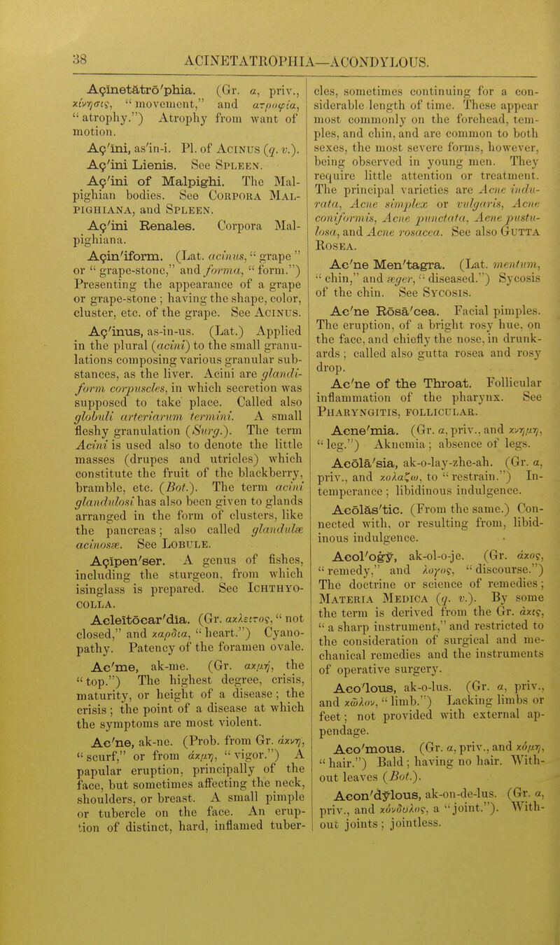 A9inetatro'phia. (Gr. a, priv., xivTjfftii,  movement, and arpixpca,  atrophy.) Atrophy from want of motion. A9'ini, as'in-i. PI. of Acinus (q. v.). A9'ini Lienis. See Spleen. Ap'ini of Malpighi. The Mal- pighian bodies. See Corpora Mal- piGHiANA, and Spleen. Ag'ini Renales. Corpora Mal- pighiana. A9in'iform. (Lat. acinus,  grape  or  grape-stone, and forma,  form.) Presenting the appearance of a grape or grape-stone ; having the shape, color, cluster, etc. of the grape. See Acinus. A9'inus, as-in-us. (Lat.) Applied in the plural {acmV) to the small granu- lations composing various granular sub- stances, as the liver. Acini are glandi- form co7-piisclrs, in which secretion was supposed to take place. Called also globuli arteriarnm termini. A small fleshy granulation (Surg.). The term Acini is used also to denote the little masses (drupes and utricles) which constitute the fruit of the blackberry, bramble, etc. (Bof.). The term acini glandulosi has also been given to glands arranged in the form of clusters, like the pancreas; also called glandidse. acinosse. See Lobule. A9ipen'ser. A genus of fishes, including the sturgeon, from which isinglass is prepared. See Ichthyo- colla. Acleitocar'dia. (Gr. axXstro?, not closed, and xapdca,  heart.) Cyano- pathy. Patency of the foramen ovale. Ae'me, ak-me. (Gr. ax;nj, the  top.) The highest degree, crisis, maturity, or height of a disease; the crisis ; the point of a disease at which the symptoms are most violent. Ac'ne, ak-ne. (Prob. from Gr. dxvrj,  scurf, or from dx;irj,  vigor.) A papular eruption, principally of the face, but sometimes affecting the neck, shoulders, or breast. A small pimple or tubercle on the face. An erup- tion of distinct, hard, inflamed tuber- cles, sometimes continuing for a con- siderable length of time. These appear most commonly on the forehead, tem- ples, and chin, and are common to Vjoth sexes, the most severe forms, however, being obsei'ved in young men. They require little attention or treatment. The principal varieties are Aaie indu- rata, Acne simplex or vulgaris, Acne coniformis. Acne punctata, Aene jnistu- losa, and Acne rosacea. See also Gutta KOSEA. Ac'ne Men'tagra. (Lat. mentmn,  chin, and scg(sr, diseased.) Sycosis of the chin. See Sycosis. Ac'ne Rosa'cea. Facial pimples. The eruption, of a bright rosy hue. on the face, and chiefly the nose, in drunk- ards ; called also gutta rosea and rosy drop. Ac'ne of the Throat. Follicular inflammation of the pharynx. See Pharyngitis, follicular. Aene'mia. (Gr. a, priv., and x'^r^/irj, leg.) Aknemia; absence of legs. Acola'sia, ak-o-lay-zhe-ah. (Gr. a, priv., and zoAaCw, to  restrain.) Li- temperance; libidinous indulgence. Acdlas'tic. (From the same.) Con- nected with, or resulting from, libid- inous indulgence. Acol'ogy, ak-ol-o-je. (Gr. azo?,  remedy, and ^.o^o?,  discourse.) The doctrine or science of remedies; Materia Medica (q. v.). By some the term is derived from the Gr. dxi?,  a sharp instrument, and restricted to the consideration of surgical and me- chanical remedies and the instruments of operative surgery. Aco'lous, ak-o-lus. (Gr. a, priv., and xcbhr^,  limb.) Lacking limbs or feet; not provided with external ap- pendage. Aco'mous. (Gr. a, priv., and x6/irj,  hair.) Bald ; having no hair. With- out leaves (Bot.). Acon'dy-lous, ak-on-de-lus. (Gr. a, priv., and xu'^flu^.n?, a joint.). With- out joints ; jointless.
