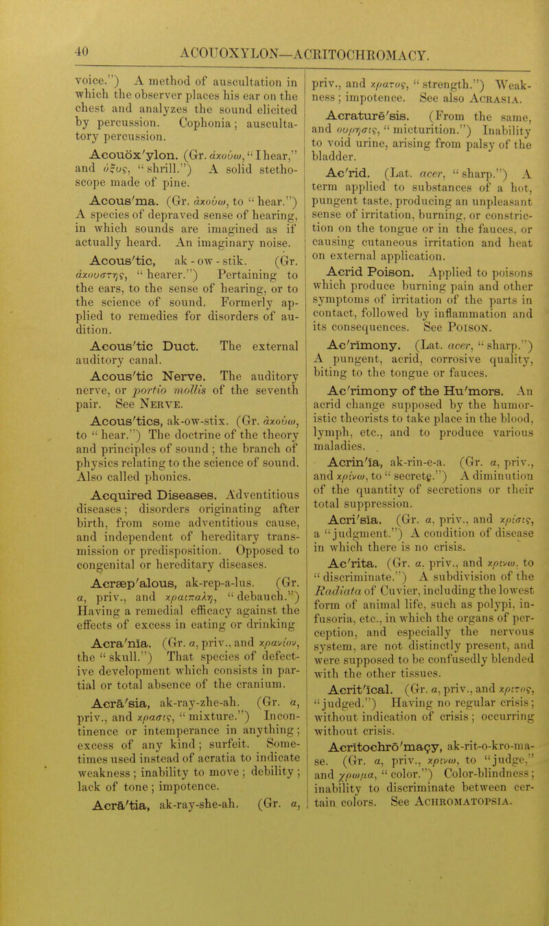 ACOUOXYLON—ACRITOCHROMACY. voice.) A method of auscultation in which the observer places his ear on the chest and analyzes the sound elicited by percussion. Cophonia; ausculta- tory percussion. Aeouox'ylon. (G-r. dxouw^ I hear, and ^;|u9,  shrill.) A solid stetho- scope made of pine. Acous'ma. (Gr. «zo6w, to  hear.) A species of depraved sense of hearing, in which sounds are imagined as if actually heard. An imaginary noise. Acous'tic, ak - ow - stik. (Gr. azooff-ij?,  hearer.) Pertaining to the ears, to the sense of hearing, or to the science of sound. Formerly ap- plied to remedies for disorders of au- dition . Acous'tic Duct. The external auditory canal. Acous'tic Nerve. The auditory nerve, or porfio mollis of the seventh pair. See Nerve. Acous'tics, ak-ow-stix. (Gr. dxouw, to  hear.) The doctrine of the theory and principles of sound ; the branch of physics relating to the science of sound. Also called phonics. Acquired Diseases. Adventitious diseases; disorders originating after birth, from some adventitious cause, and independent of hereditary trans- mission or predisposition. Opposed to congenital or hereditary diseases. Acraep'alous, ak-rep-a-lus. (Gr. a, priv., and xpatTzaXrj,  debauch.) Having a remedial efficacy against the effects of excess in eating or drinking Acra'nia. (Gr. a, priv., and xpaviov, the  skull.) That species of defect- ive development which consists in par- tial or total absence of the cranium. Acra'sia, ak-ray-zhe-ah. (Gr. a, priv., and xpaat?,  mixture.) Incon- tinence or intemperance in anything; excess of any kind; surfeit. Some- times used instead of acratia to indicate weakness ; inability to move ; debility ; lack of tone ; impotence. Aera'tia, ak-ray-she-ah. (Gr. a, priv., and xparo?,  .strength.) Weak- ness ; impotence. See also Acrasia. Acrature'sis. (From the same, and <)uiirj<n<s,  micturition.) Inability to void urine, arising from palsy of the bladder. Ac'rid. (Lat. acer,  sharp.) A term applied to substances of a hot, pungent taste, producing an unpleasant sense of irritation, burning, or constric- tion on the tongue or in the fauces, or causing cutaneous irritation and heat on external application. Acrid Poison. Applied to poisons which produce burning pain and other symptoms of irritation of the parts in contact, followed by inflammation and its consequences. See Poison. Ac'rimony. (Lat. acer,  sharp.) A pungent, acrid, corrosive quality, biting to the tongue or fauces. Ac'rimony of the Hu'mors. An acrid change supposed by the humor- istic theorists to take place in the blood, lymph, etc., and to produce various maladies. Acrin'ia, ak-rin-e-a. (Gr. a, priv., and xp{vw, to  secretg.) A diminution of the quantity of secretions or their total suppression. Acri'sia. (Gr. a, priv., and xpi<Ti<;, a judgment.) A condition of disease in which there is no crisis. Ac'rita. (Gr. a. priv., and xpivw. to  discriminate.) A subdivision of the Radiata of Cuvier, including the lowest form of animal life, such as polypi, in- fusoria, etc., in which the organs of per- ception, and especially the nervous system, are not distinctly present, and were supposed to be confusedly blended with the other tissues. Acrit'Ical. (Gr. a, priv., and xpiro<i, judged.) Having no regular crisis; without indication of crisis ; occurring without crisis. Acritochro'ma9y, ak-rit-o-kro-ma- se. (Gr. a, priv., xpivw, to judge, and ypiuixa,  color.) Color-blindness; inability to discriminate between cer- tain colors. See Achromatopsia.