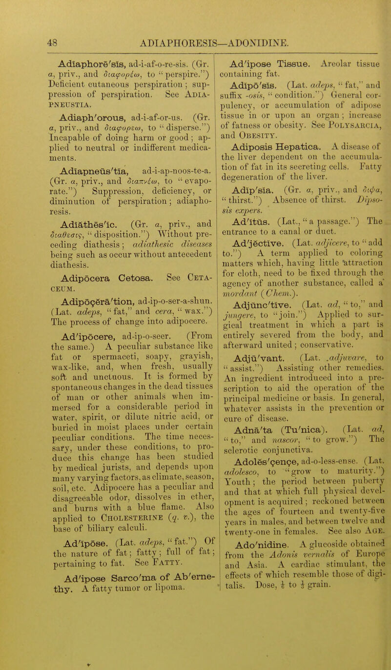 Adiaphore'sls, ad-i-af-o-re-sis. (Gr. a, priv., and dia<fo(>iu>, to  perspire.) Deiicient cutaneous perspiration ; sup- pression of perspiration. See Adia- PNEUSTIA. Adiaph'orous, ad-i-af-or-us. (Gr. a, priv., and dtafup^w, to  disperse.) Incapable of doing harm or good; ap- plied to neutral or indifferent medica- ments. Adiapneus'tia, ad-i-ap-noos-te-a. (Gr. a, priv., and diamiui, to  evapo- rate.) Suppression, deficiency, or diminution of perspiration; adiapho- resis. Adiathes'ic. (Gr. a, priv., and SiaOeffc?,  disposition.) Without pre- ceding diathesis; adiathesic diseases being such as occur without antecedent diathesis. Adipocera Cetosa. See Ceta- CEUM. Adip696ra'tion, ad-ip-o-ser-a-shun. (Lat. adeps, fat, and cem, wax.) The process of change into adipocere. Ad'ipocere, ad-ip-o-seer. (From the same.) A peculiar substance like fat or spermaceti, soapy, grayish, wax-like, and, when fresh, usually soft and unctuous. It is formed by spontaneous changes in the dead tissues of man or other animals when im- mersed for a considerable period in water, spirit, or dilute nitric acid, or buried in moist places under certain peculiar conditions. The time neces- sary, under these conditions, to pro- duce this change has been studied by medical jurists, and depends upon many varying factors, as climate, season, soil, etc. Adipocere has a peculiar and disagreeable odor, dissolves in ether, and burns with a blue flame. Also applied to Cholesterine {q. v.), the base of biliary calculi. Ad'ipose. (Lat. adejjs,  fat.) Of the nature of fat; fatty; full of fat; pertaining to fat. See Fatty. Ad'ipose Sarco'ma of Ab'eme- thy. A fatty tumor or lipoma. Ad'ipose Tissue. Areolar tissue containing fat. Adipo'sis. (Lat. adeps,  fat, and suffix -osis,  condition.) General cor- pulency, or accumulation of adipose tissue in or upon an organ ; increase of fatness or obesity. See Polysaucia, and Obesity. Adiposis Hepatica. A disease of the liver dependent on the accumula- tion of fat in its secreting cells. Fatty degeneration of the liver. Adip'sia. (Gr. a, priv., and (^upa,  thirst.) Absence of thirst. Dipso- sis expers. Ad'itus. (Lat.,  a passage.) The entrance to a canal or duct. Ad'jSctive. (Lat. adjicere, to  add to.) A term applied to coloring matters which, having little attraction for cloth, need to be fixed through the agency of another substance, called a' mordant (^Chem.). Adjunc'tive. (Lat. ad,  to. and juuffere, to join.) Applied to sur- gical treatment in which a part is entirely severed from the body, and afterward united; conservative. Adju'vant. (Lat. .adjuvare, to  assist.) Assisting other remedies. An ingredient introduced into a pre- scription to aid the operation of the principal medicine or basis. In general, whatever assists in the prevention or cure of disease. Adna'ta (Tu'nica). (Lat. ad,  to, and nascor,  to grow.) The sclerotic conjunctiva. Adoles'genpe, ad-o-less-ense. (Lat. adolesco, to grow to maturity.) Youth; the period between puberty and that at which full physical devel- opment is acquired ; reckoned between the ages of fourteen and twenty-five years in males, and between twelve and twenty-one in females. See also Age. Ado'nidine. A glucoside obtained from the Adonis vernalis of Europe and Asia. A cardiac stimulant, the effects of which resemble those of digi- talis. Dose, \ to i grain.