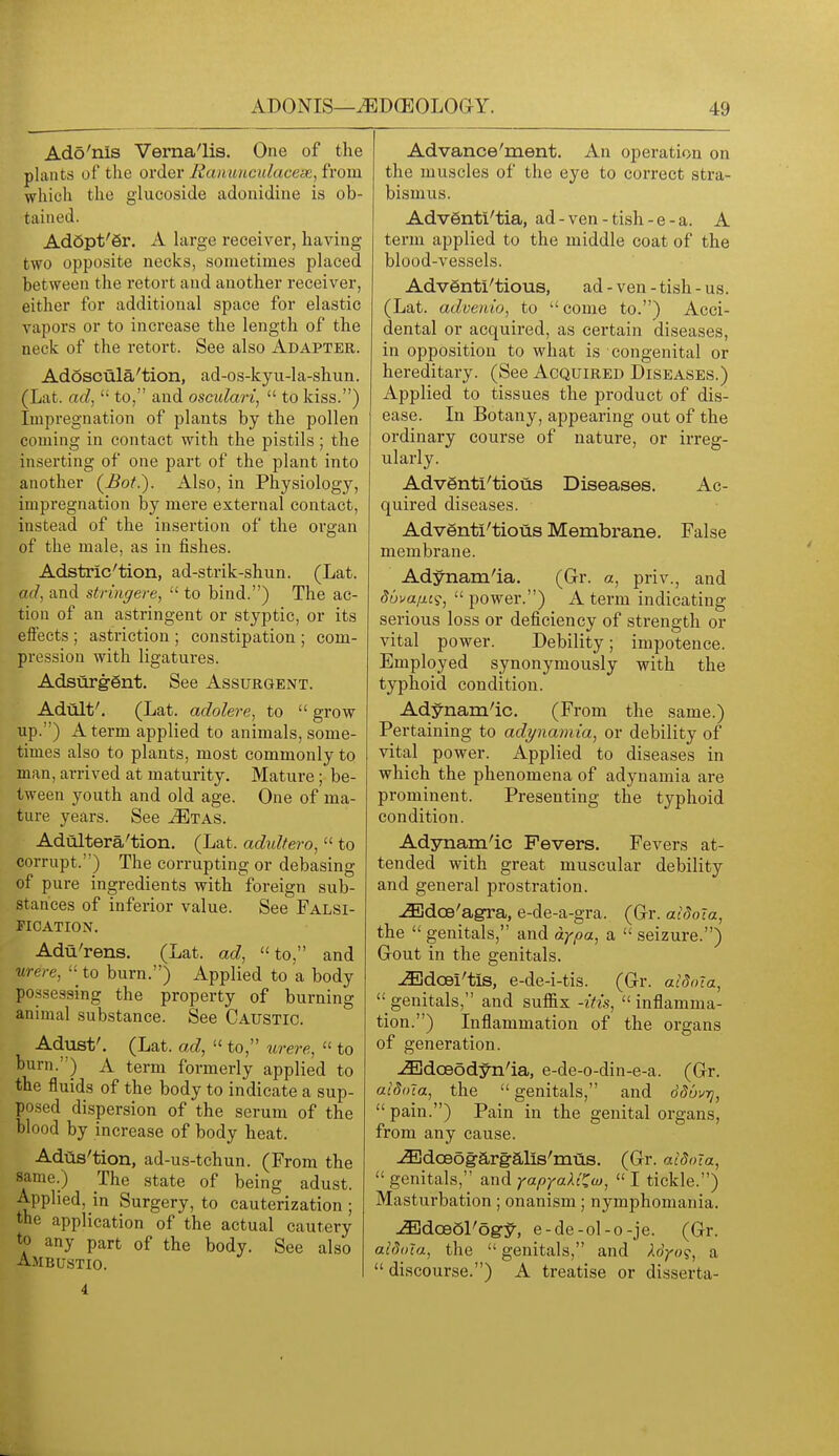 Ado'nis Verna'lis. One of the plants of the order Raiiunculacese, from which the glucoside adonidine is ob- tained. Ad6pt'6r. A large receiver, having two opposite necks, sometimes placed between the retort and another receiver, either for additional space for elastic vapors or to increase the length of the neck of the retort. See also Adapter. Adoscula'tion, ad-os-kyu-la-shun. (Lat. ad,to, and osculari,  to kiss.) Impregnation of plants by the pollen coming in contact with the pistils; the inserting of one part of the plant into another {Bot.). Also, in Physiology, impregnation by mere external contact, instead of the insertion of the organ of the male, as in fishes. Adstric'tion, ad-strik-shun. (Lat. ad, and stringere,  to bind.) The ac- tion of an astringent or styptic, or its effects ; astriction ; constipation ; com- pression with ligatures. Adsurggnt. See Assurqent. Adult'. (Lat. adolere, to  grow up.) A term applied to animals, some- times also to plants, most commonly to man, arrived at maturity. Mature ; be- tween youth and old age. One of ma- ture years. See ^tas. Adultera'tion. (Lat. adidtero,  to corrupt.) The corrupting or debasing of pure ingredients with foreign sub- stances of inferior value. See Falsi- fication. Adu'rens. (Lat. ad, to, and urere,  to burn.) Applied to a body pcssessing the property of burning animal substance. See Caustic. Adust'. (Lat. ad,  to, urere,  to burn.) A term formerly applied to the fluids of the body to indicate a sup- posed dispersion of the serum of the blood by increase of body heat. Adas'tion, ad-us-tchun. (From the same.) The state of being adust. Applied, in Surgery, to cauterization ; the application of the actual cautery to any part of the body. See also Advance'ment. An operation on the muscles of the eye to correct stra- bismus. AdvSnti'tia, ad-ven-tish-e-a. A term applied to the middle coat of the blood-vessels. Adventl'tious, ad - ven - tish - us. (Lat. advenio, to come to.) Acci- dental or acquired, as certain diseases, in opposition to what is congenital or hereditary. (See Acquired Diseases.) Applied to tissues the product of dis- ease. In Botany, appearing out of the ordinary course of nature, or irreg- ularly. Adventi'tious Diseases. Ac- quired diseases. Adventl'tious Membrane. False membrane. Adynam'ia. (Gr. a, priv., and duvaiw;,  power.) A term indicating serious loss or deficiency of strength or vital power. Debility; impotence. Employed synonymously with the typhoid condition. Adynam'ic. (F rom the same.) Pertaining to adynamia, or debility of vital power. Applied to diseases in which the phenomena of adynamia are prominent. Presenting the typhoid condition. Adjmam'ic Fevers. Fevers at- tended with great muscular debility and general prostration. iBdoe'agra, e-de-a-gra. (Gr. aidoTa, the  genitals, and dypa, a  seizure.) GrOut in the genitals. JEdcBi'tis, e-de-i-tis. (Gr. atdola,  genitals, and suffix -itis,  inflamma- tion.) Inflammation of the organs of generation. ^doeodyn'ia, e-de-o-din-e-a. (Gr. aiSoTa, the  genitals, and Sduurj,  pain.) Pain in the genital organs, from any cause. JEdoeog-argalis'mus. (Gr. aldoia,  genitals, and yapyaXi'^w,  I tickle.) Masturbation ; onanism ; nymphomania. JEdceol'og^, e-de-ol-o-je. (Gr. aidota, the genitals, and Xdyo?, a discourse.) A treatise or disserta-