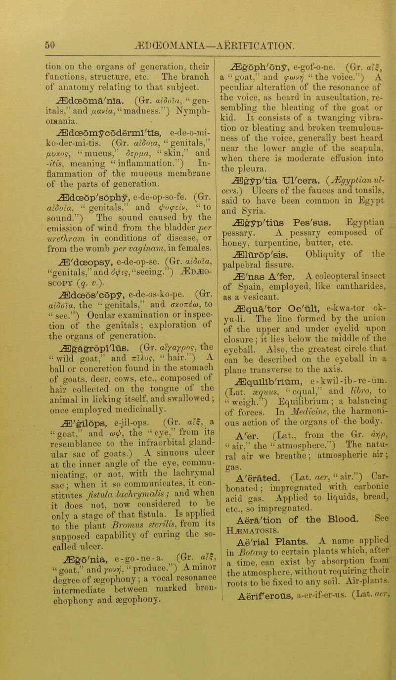 tion on the organs of generation, their functions, structure, etc. The branch of anatomy relating to that subject. -.iEdoeoma'nia. (Gr. aidoia,  gen- itals, and p.avia, madness.) Nymph- omania. ^doeomycodermi'tls, e-de-o-mi- ko-der-mi-tis. (Gr. aidoia,  genitals, fiuxoi;,  mucus, dsp/ia,  skin, and -I'tis, meaning  inflammation.) In- flammation of the mucous membrane of the parts of generation. -^dcBSp'sophy, e-de-op-so-fe. (Gr. aiduia,  genitals, and (I'ocpeiv,  to sound.) The sound caused by the emission of wind from the bladder pei' urethram in conditions of disease, or from the womb per vaginam, in females. jE'doeopsy, e-de-op-se. (Gr. aidoia, genitals, and d^j?, seeing.) ^D^o- 8C0PY (q. v.). JEdceSs'copy, e-de-os-ko-pe. (Gr. aidoia, the  genitals, and ctzott^w, to  see.) Ocular examination or inspec- tion of the genitals; exploration of the organs of generation. JEgagropi'ltlS. (Gr. aiyaypo^;, the  wild goat, and ttj-Io?,  hair.) A ball or concretion found in the stoma ch of goats, deer, cows, etc., composed of hair collected on the tongue of the animal in licking itself, and swallowed ; once employed medicinally. ^'gll6ps, e-jil-ops. (Gr. a(^, a  goat, and wip, the  eye, from its resemblance to the infraorbital gland- ular sac of goats.) A sinuous ulcer at the inner angle of the eye, commu- nicating, or not, with the lachrymal sac; when it so communicates, it con- stitutes fistula lachrymalu ; and when it does not, now considered to be only a stage of that fistula. Is applied to the plant Brnmus sterilis, from its supposed capability of curing the so- called ulcer. ^go'nia, e-go-ne-a. (Gr. aff,  goat, and rovrj,  produce.) A minor degree of aegophony; a vocal resonance intermediate between marked bron- chophony and aegophony. JEg6ph'ony, e-gof-o-ne. (Gr. aff, a  goat, and (fwvq  the voice.) A peculiar alteration of the resonance of the voice, as heard in auscultation, re- sembling the bleating of the goat or kid. It consists of a twanging vibra- tion or bleating and broken tremulous- ness of the voice, generally best heard near the lower angle of the scapula, when there is moderate effusion into the pleura. jEgyp'tia Ul'cera. (^Egyptian 7tl- cers.') Ulcers of the fauces and tonsils, said to have been common in Egypt and Syria. -fflgyp'tius Pes'sus. Egyptian pessary. A pessary composed of honey, turpentine, butter, etc. -(Elurop'sis. Obliquity of the palpebral fissure. -i^'nas A'fer. A coleopteral insect of Spain, employed, like cantharides, as a vesicant. u^qua'tor Oc'ull, e-kwa-tor ok- yu-li. The line formed by the union of the upper and under eyelid upon closure ; it lies below the middle of the eyeball. Also, the greatest circle that can be described on the eyeball in a plane transverse to the axis. -^iEquilib'rium, e-kwil-ib-re-um. (Lat. eequus, equal, and Ubro, to  weigh.) Equilibrium ; a balancing of forces. In Medicine, the harmoni- ous action of the organs of the body. A'er. (Lat., from the Gr. dTjp,  air, the  atmosphere.) The natu- ral air we breathe; atmospheric air; gas. A'erated. (Lat. aer,  air.) Car- bonated ; impregnated with carbonic acid gas. Applied to liquids, bread, etc., so impregnated. Aera'tion of the Blood. See H^MATOSIS. Ae'rial Plants. A name applied in Botany to certain plants which, after a time, can exist by absorption from the atmosphere, without requiring their roots to be fixed to any soil. Air-plants. Aerif erous, a-er-if-er-us. (Lat. aei\