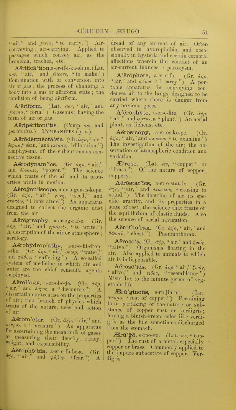 AERIFORM—^RUGO. air, and ferre, to carry.) Air- conveying ; air-carrying. Applied to passages which convey air, as the bronchia, trachea, etc. Aerifl.ca'tion,a-er-if-i-ka-shun. (Lat. (Iter,  air, and facere,  to make.) Combination with or conversion into air or gas; the process of changing a body into a gas or aeriform state ; the condition of being aeriform. A'eriform. (Lat. atr,  air, and forma,  form.) Gaseous ; having the form of air or gas. Aeriperitoni'tis. (Comp. aer, and peritonitis.) Tympanites (q. v.). Aerodermecta'sia. (Gr. air, dzpfia,^' skin, and czraf7J9, dilatation.) Emphysema of the subcutaneous con- nective tissue. Aerodynamics. (Gr. d-^p,  air, and dwa/M?, power.) The science which treats of the air and its prop- erties while in motion. Aerogon'iscope, a-er-o-gon-is-kope. (Gr. dijp, air, yovij, seed, and axo-iw,  I look after.) An apparatus designed to collect the organic dust from the air. Aerog'raphy, a-er-og-raf-e. (Gr. drjp, air, and ypa^sh, to write.) A description of the air or atmosphere ; aerology. Aerohydrop'athy, a-er-o-hi-drop- a-the. (Gr. drjp,  air, udwp,  water, and -ado?, suffering.) A so-called system of medicine in which air and water are the chief remedial agents employed. Aerol'ogy, a-er-ol-o-je. (Gr. d^p, air, and Xdyo?, a discourse.) A dissertation or treatise on the properties of air; that branch of physics which treats of the nature, uses, and action of air. AerSm'eter. (Gr. d^>,  air, and ^irpo;, a  measure.) An apparatus tor ascertaining the mean bulk of gases or mea.suring their density, rarity, weight, and expansibility. Aeropho'bia, a-er-o-fo-be-a. (Gr. ^yjp, air, and (p6i3o?, fear.) A dread of any current of air. Often observed in hydrophobia, and ocea- sionally in hysteria and certain cerebral affections wherein the contact of an air-current induces a paroxysm. A'erophore, a-er-o-for. (G-r. drjp,  air, and ^ipw,  I carry.) A por- table apparatus for conveying con- densed air to the lungs, designed to be carried where there is danger from any noxious gases. A'erophyte, a-er-o-fite. (Gr. drjp,  air, and (purov, a  plant.) An aerial plant, as lichens, etc. Aeros'copy, a-er-os-ko-pe. (Gr. d-/jp,  air, and axozef^,  to examine.) The investigation of the air; the ob- servation of atmospheric condition and variation. ^'rose. (Lat. ses, copper or  brass.) Of the nature gf copper; coppery. Aerostat'ics, a-er-o-stat-ix. (Gr. drjp,  air, and ffraruo?,  causing to stand.) The doctrine of air, its spe- cific gravity, and its properties in a state of rest; the science that treats of the equilibrium of elastic fluids. Also the science of aerial navigation. Aerotho'rax. (Gr. drjp,  air, and dwpa^,  chest.). Pneumothorax. Aerozo'a. (Gr. drjp,  air, and ^w6g,  alive.) Organisms floating in the air. ^ Also applied to animals to which air is indispensable. Aerozo'ids. (Gr. drjp,  air, C^o?, alive, and ecdo?, resemblance.) Mists due to the minute germs of veg- etable life. ^ru'ginous, e-ru-jin-us. (Lat. xruffo,  rust of copper.) Pertaining to or partaking of the nature or sub- stance of copper rust or verdigris; having a bluish-green color like verdi- gris, as the bile sometimes discharged from the stomach. ^ru'g-o, e-roo-go. (Lat. ses,  cop- per.) The rust of a metal, especially copper or brass. Commonly applied to the impure subacetate of copper. Ver- digris.