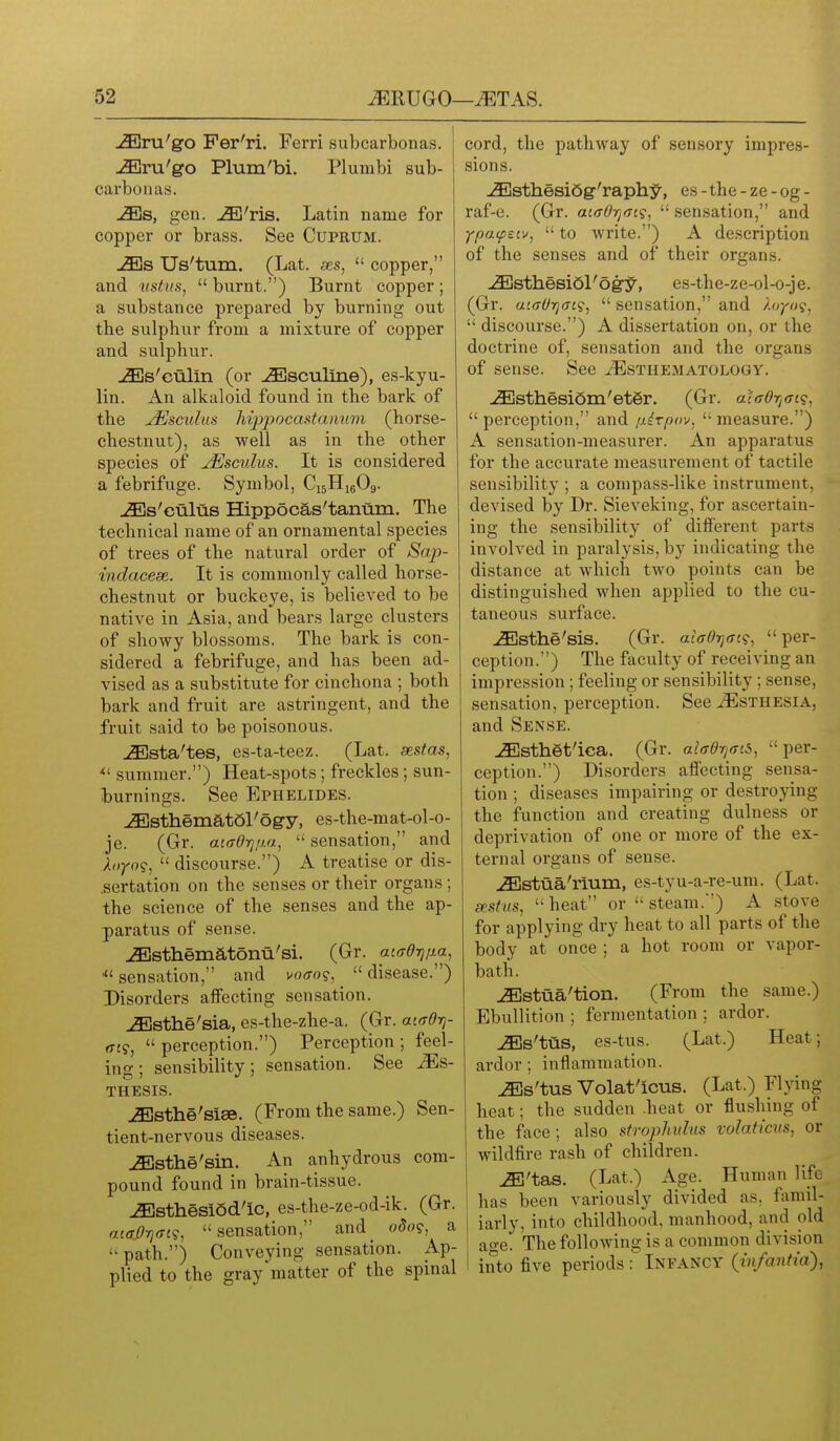 ^ra'go Per'ri. Ferri subcarbonas. u^ru'go Plum'bi. Plumbi sub- carbonas. ^s, gen. jE'ris. Latin name for copper or brass. See Cuprum. j3Es Us'tum. (Lat. ses,  copper, and vstiis,  burnt.) Burnt copper ; a substance prepared by burning out the sulphur from a mixture of copper and sulphur. ^s'culin (or ^sculine), es-kyu- lin. An alkaloid found in the bark of the jEscuhis hippocastanum (horse- chestnut), as well as in the other species of jEsculus. It is considered a febrifuge. Symbol, CisHieOg. JEs'culus Hippocas'tantim. The technical name of an ornamental species of trees of the natural order of Sap- indacese. It is commonly called horse- chestnut or buckeye, is believed to be native in Asia, and bears large clusters of showy blossoms. The bark is con- sidered a febrifuge, and has been ad- vised as a substitute for cinchona ; both bark and fruit are astringent, and the fruit said to be poisonous. j^sta'tes, es-ta-teez. (Lat. sestas, summer.) Heat-spots; freckles ; sun- I)urnings. See Ephelides. ^sthematSl'ogy, es-the-mat-ol-o- je. (Gr. acffOrjim,  sensation, and  discourse.) A treatise or dis- .sertation on the senses or their organs ; the science of the senses and the ap- paratus of sense. JEsthematonu'si. (Gr. aiadrjixa, sensation, and voffo?,  disease.) Disorders affecting sensation. JEsthe'sia, es-the-zhe-a. (Gr. aiadrj- (Tt?,  perception.) Perception ; feel- ing ; sensibility; sensation. See Ms- THESIS. ^sthe'siae. (From the same.) Sen- tient-nervous diseases. ^sthe'sin. An anhydrous com- pound found in brain-tissue. iEsthesiSd'ic, es-the-ze-od-ik. (Gr. aiff.0rj<n9, sensation, and odo?, a path.) Conveying sensation. Ap- plied to the gray matter of the spinal cord, the pathway of sensory impres- sions. ^sthesiQg-'raph^, es-the-ze-og- raf-e. (Gr. actTOrjfji?,  sensation, and YpatpeiVj  to write.) A description of the senses and of their organs. ^sthesi6l'ogy, es-the-ze-ol-o-je. (Gr. ai(jUrj(rt(;^  sensation, and '/.oyuq,  discourse.) A dissertation on, or the doctrine of, sensation and the organs of sense. See tEsthematology. -<Sjsthesi6m'et6r. (Gr. acaOr/fft?,  perception, and /xirpov,  measure.) A sensation-measurer. An apparatus for the accurate measurement of tactile sensibility ; a compass-like instrument, devised by Dr. Sieveking, for ascertain- ing the sensibility of different parts involved in paralysis, by indicating the distance at which two points can be distinguished when applied to the cu- taneous surface. JEsthe'sis. (Gr. aiffOtjat?, per- ception.) The faculty of receiving an impression ; feeling or sensibility ; sense, sensation, perception. See ^sthesia, and Sense. ^sth§t'ica. (Gr. aiffd^^ffiS, per- ception.) Disorders aflfecting sensa- tion ; diseases impairing or destroying the function and creating dulness or deprivation of one or more of the ex- ternal organs of sense. iEstua'rium, es-tyu-a-re-um. (Lat. sestus, heat or steam.) A stove for applying dry heat to all parts of the body at once ; a hot room or vapor- bath. ^stua'tion. (From the same.) Ebullition ; fermentation ; ardor. iEs'tus, es-tus. (Lat.) Heat; ardor; inflammation. ^s'tus Volat'icus. (Lat.) Flying heat; the sudden .heat or flushing of the face; also strophulus volaticus, or wildfire rash of children. ^'tas. (Lat.) Age. Human life has been variously divided as, famil- iarly, into childhood, manhood, and old age. The following is a common division into five periods Infancy {infantia),