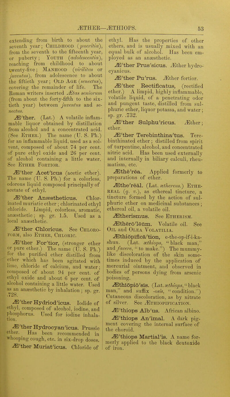 extending from birth to about the seventh year; Childhood {pueritia), from the seventh to the fifteenth year, or puberty; Youth (adolescentia'), reaching from childhood to about twenty-five; Manhood (virilttas or juventus'), from adolescence to about the fiftieth year; Old Age (senectus), covering the remainder of life. The Roman writers inserted jEtas seniorum (from about the forty-fifth to the six- tieth year) between juventus and se- nectus. ^'ther. (Lat.) A volatile inflam- mable liquor obtained by distillation from alcohol and a concentrated acid. (See Ether.) The name (U. S. Ph.) for an inflammable liquid, used as a sol- vent, composed of about 74 per cent, of pure ethyl oxide and 26 per cent, of alcohol containing a little water. See Ether Fortior. -i3B'ther Acet'icus (acetic ether). The name (U. S. Ph.) for a colorless, odorous Hquid composed principally of acetate of ethyl. ^'ther Ansestheticus. Chlor- inated muriatic ether ; chlorinated ethyl chloride. Limpid, colorless, aromatic, anje-sthetic; sp. gr. 1.5. Used as a local anaesthetic. ^'ther Ohloricus. See Chloro- form, also Ether, Chloric. -^'ther Por'tior, (stronger ether or pure ether.) The name (U. S. Ph.) for the purified ether distilled from ether which has been agitated with lime, chloride of calcium, and water; composed of about 94 per cent, of ethyl oxide and about 6 per cent, of alcohol containing a little water. Used as an anaesthetic by inhalation ; sp. er .728. ^ ^'therHydriod'icus. Iodide of ethyl, composed of alcohol, iodine, and phosphorus. Used for iodine inhala- tion. ^'ther Hydrocyan'icus. Prussic ether. Has been recommended in ■whooping cough, etc. in six-drop doses. ^'ther Muriat'icvis. Chloride of I ethyl. Has the properties of other ethers, and is usually mixed with an equal bulk of alcohol. Has been em- ployed as an anaesthetic. -i3Ej'ther Prus'sicus. ^ther hydro- cyanicus. -iEl'ther Pu'rus. Mih.ex fortior. .^'ther Rectificatus, (rectified ether.) A limpid, highly inflammable, volatile liquid, of a penetrating odor and pungent taste, distilled from sul- phuric ether, liquor potassa, and water ; sp. gr. .732. ^'ther Sulphu'ricus. ^ther; ether. ^'ther Terebinthina'tus. Tere- binthinated ether ; distilled from spirit of turpentine, alcohol, and concentrated nitric acid. Has been used externally and internally in biliary calculi, rheu- matism, etc. ^the'rea. Applied formerly to preparations of ether. -<Sjthe'real. (Lat. sethereus.) Ethe- real (q. v.), as ethereal tincture, a tincture formed by the action of sul- phuric ether on medicinal substances ; ethereal oil, a volatile oil. -i^therismus. See Etherism. -ffithero'leum. Volatile oil. See Oil and Olea Volatilia. .(Ethiopiflca'tion, e-the-op-if-i-ka- shun. (Lat. sethiops, black man, and/acere,  to make.) The mummy- like discoloration of the skin some- times induced by the application of mercurial ointment, and observed in bodies of persons dying from arsenic poisoning. u^thiSpio'sis, (Lat. sethiops, black man, and sufiix -osis,  condition.'') Cutaneous discoloration, as by nitrate of silver. See ^thiopification. ^'thiops Alb'us. African albino. -(iE'thiops An'imaL A dark pig- ment covering the internal surface of the choroid. -<3E'thiops MartiaPis. A name for- merly applied to the black deutoxide of iron.