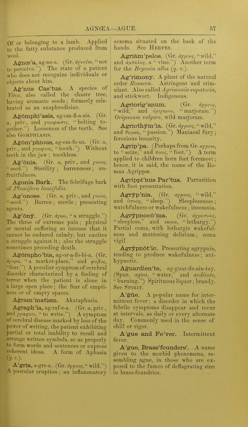 Of or belonging to a lamb. Applied to the fatty substance produced from wool. Agncs'a, ag-ne-a. (Gr. dyvoitu,  not to perceive.) The state of a patient who does not recognize individuals or objects about him. Ag-'nus Cas'tus. A species of Vitex, also called the chaste tree, having aromatic seeds; formerly cele- brated as an anaphrodisiac. Agomphi'asis, ag-om-fi-a-sis. (Gr. a, priv., and yo/j.<pa)(Ti?,  bolting to- gether.) Looseness of the teeth. See also GOMPHIASIS. Agom'phious, ag-om-fe-us. (Gr. a, priv., and yu/i<pL<)(;,  tooth.) Without teeth in the jaw ; toothless. Ag'onia. (Gr. a, priv., and yovog,  seed.) Sterility ; barrenness ; un- fruitfulness. Agonia Bark. The febrifuge bark of Plnmifera lancifolia. Ag'onose. (Gr. a, priv., and yovo^^ •• seed.) Barren ; sterile ; presenting agonia. Ag'5ny. (Gr. dywv, '< a struggle.) The throe of extreme pain ; physical or mental suifering so intense tlaat it cannot be endured calmly, but excites a struggle against it; also the struggle sometimes preceding death. Agorapho'bia, ag-or-a-fo-bi-a. (Gr. dyopa,  a market-place, and foj3og, fear.) A peculiar symptom of cerebral disorder characterized by a feeling of terror when the patient is alone in a large open place ; the fear of empti- ness or of empty spaces. Agram'matism. Akataphasia. Agrapli'ia, ag-raf-e-a. (Gr. a, priv., and ypa^Eiv.  to write.) A symptom of cerebral disease marked by loss of the power of writing, the patient exhibiting partial or total inability to recall and arrange written symbols, so as properly to form words and sentences or express coherent ideas. A form of Aphasia (ry. ..). A'gria, a-gre-a. (Gr. riy^jo?, wild.) A pustular eruption ; an inflammatory eczema situated on the back of the hands. See Herpes. Agriam'pelos. (Gr. aypco?,  wild, and dfineXu^, a  vine.) Another term for the Bryonia alba {q. v.). Ag'rimony. A plant of the natural order Rosacese. Astringent and stim- ulant. Also called Agrhnonia eupatoria, and stickwort. Indigenous. Agriorig'anum. (Gr. dypco?, wild, and 6pcya'M>v, marjoram.) Origanum vulgare, wild marjoram. Agriothym'la. (Gr. dypio?, wild, and ffvfioii, passion.) Maniacal fury; ferocious insanity. Agrip'pa. (Perhaps fi'om Gr. ayptw^ to  seize, and 7ro6)9,  foot.) A term applied to children born feet foremost; hence, it is said, the name of the Ro- man Agrippae. Agrippi'nus Par'tus. Parturition with foot presentation. Agryp'nia. (Gr. aypinq^  wild, and 0-V09,  sleep.) Sleeplessness ; watchfulness or wakefulness ; insomnia. Agrypnoco'ma. (Gr. dypu-vo?, sleepless, and -/.uj/jLa, lethargy.) Partial coma, with lethargic wakeful- ness and muttering delirium; coma vigil. Agrypnot'ic. Presenting agrypnia, tending to produce wakefulness; ant- hypnotic. Aguardien'te, ag-guar-de-ain-tay. (Span, agua,  water, and ardiente,  burning.) Spirituous liquor; brandy. See Spirit. A'gue. A popular name for inter- mittent fever ; a disorder in which the febrile symptoms disappear and recur at intervals, as daily or every alternate day. Commonly used in the sense of chill or rigor. A'gue and Fe'ver. Intermittent fever. A'gue, Brass'founders'. A name given to the morbid phenomena, re- sembling ague, in those who are ex- posed to the fumes of deflagrating zinc in brass-foundries.