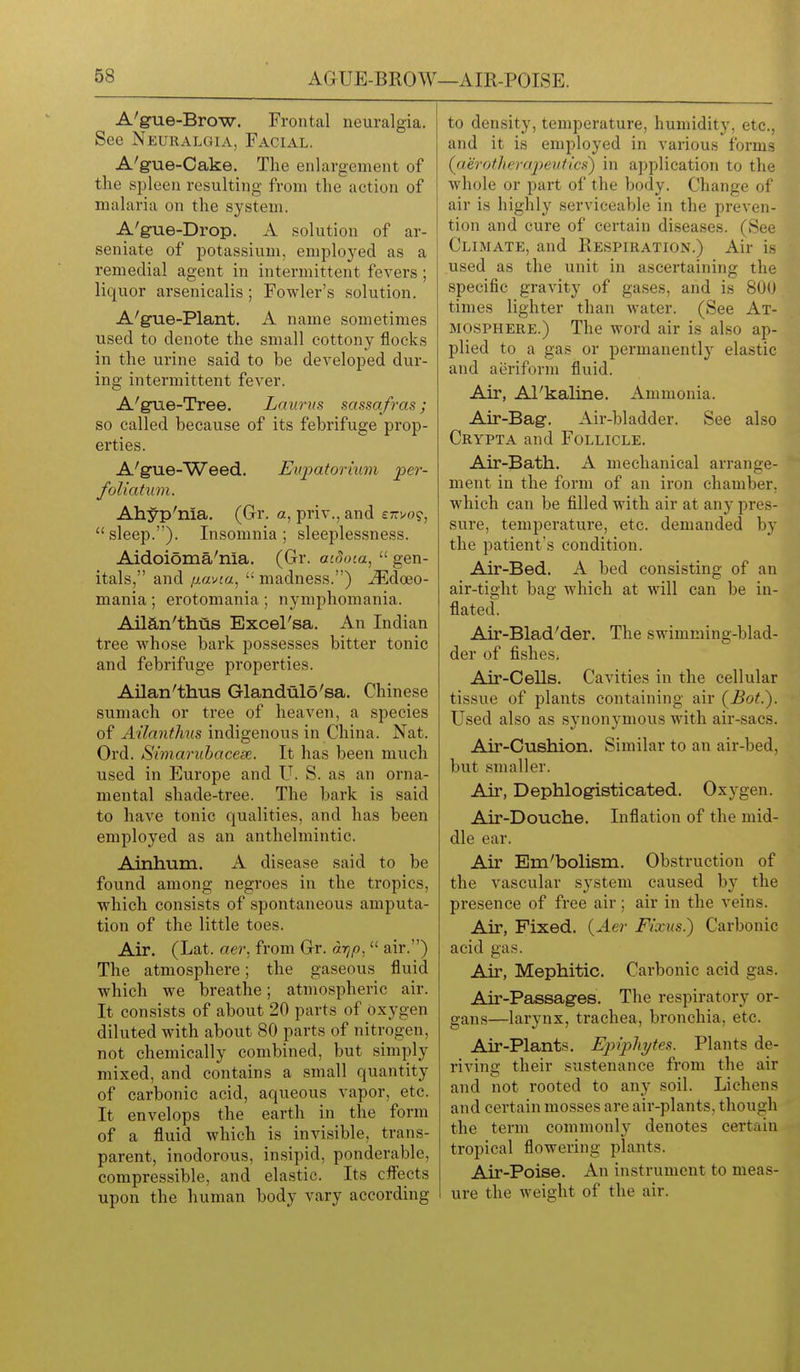 AGUE-BROW—AIR-POISE. A'gue-Brow. Frontal neuralgia. See Neuralgia, Facial. A'gue-Cake. The enlargement of the spleen resulting from the action of malaria on the system. A'gue-Di'op. A solution of ar- seniate of potassium, employed as a remedial agent in intermittent fevers; liquor arsenicalis; Fowler's solution. A'g-ue-Plant. A name sometimes used to denote the small cottony flocks in the urine said to be developed dur- ing intermittent fever. A'gne-Tree. Laurus sassafras; so called because of its febrifuge prop- erties. A'gue-Weed. Eiq^atoriiim per- foliatum. Ahyp'nia. (Gr. a, priv., and etti/o?, sleep.). Insomnia; sleeplessness. Aidoi5ma'nia. (Or. mdota,  gen- itals, and iJ.wAa^  madness.) jEdoeo- mania ; erotomania ; nymphomania. Aiian'thus Excel'sa. An Indian tree whose bark possesses bitter tonic and febrifuge properties. Aiian'thus Glandulo'sa. Chinese sumach or tree of heaven, a species of Ailantlms indigenous in China. Nat. Ord. Simaruhacese. It has been much used in Europe and U. S. as an orna- mental shade-tree. The bark is said to have tonic qualities, and has been employed as an anthelmintic. Ainhum. A disease said to be found among negroes in the tropics, which consists of spontaneous amputa- tion of the little toes. Air. (Lat. aer. from Gr. arjp.  air.) The atmosphere; the gaseous fluid which we breathe; atmospheric air. It consists of about 20 parts of oxygen diluted with about 80 parts of nitrogen, not chemically combined, but simply mixed, and contains a small quantity of carbonic acid, aqueous vapor, etc. It envelops the earth in the form of a fluid which is invisible, trans- parent, inodorous, insipid, ponderable, compressible, and elastic. Its cfl'ects upon the human body vary according to density, temperature, humidity, etc., and it is employed in various forms (aerotheraj^euttcs') in application to the whole or part of the body. Change of air is highly serviceable in the preven- tion and cure of certain diseases. (See Climate, and Respiration.) Air is used as the unit in ascertaining the specific gravity of gases, and is 800 times lighter than water. (See At- mosphere.) The word air is also ap- plied to a gas or permanently elastic and aeriform fluid. Air, Al'kaline. Ammonia. Air-Bag-. Air-bladder. See also Crypta and Follicle. Air-Bath. A mechanical arrange- ment in the form of an iron chamber, which can be filled with air at any pres- sure, temperature, etc. demanded by the patient's condition. Air-Bed. A bed consisting of an air-tight bag which at will can be in- flated. Air-Blad'der. The swimming-blad- der of fishes. Air-Cells. Cavities in the cellular tissue of plants containing air (Bot.). Used also as synonymous with air-sacs. Air-Cushion. Similar to an air-bed, but smaller. Air, Dephlo^sticated. Oxygen. Air-Douche. Inflation of the mid- dle ear. Air Em'bolism. Obstruction of the vascular system caused by the presence of free air; air in the veins. Air, Fixed. {Aei- Fixus.) Carbonic acid gas. Air, Mephitic. Carbonic acid gas. Air-Passages. The respiratory or- gans—larynx, trachea, bronchia, etc. Air-Plants. Ej)iphytes. Plants de- riving their sustenance from the air and not rooted to any soil. Lichens and certain mosses are air-plants, though the term commonly denotes certain tropical flowering plants. Air-Poise. An instrument to meas- ure the weight of the air.