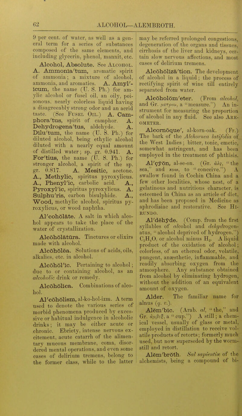 9 per cent, of water, as well as a gen- eral term for a series of substances composed of the same elements, and including glycerin, phenol, mannit, etc. Alcohol, Absolute. See Alcohol. A. Ammonia'turn, aromatic spirit of ammonia; a mixture of alcohol, ammonia, and aromatics. A. Amyl'- icum, the name (U. S. Ph.) for am- ylic alcohol or fusel oil, an oily, poi- sonous, nearly colorless liquid having a disagreeably strong odor and an acrid taste. (See Fusel Oil.) A. Cam- phora'tus, spirit of camphor. A. Dehydrogena'tus, aldehyde. A. Dilu'tum, the name (U. S. Ph.) for diluted alcohol, being ethylic alcohol diluted with a nearly equal amount of distilled water; sp. gr. 0.941. A. For'tius, the name (U. S. Ph.) for stronger alcohol, a spirit of the sp. gr. 0.81Y. A. Mesitic, acetone. A., Methylic, spiritus pyroxylicus. A., Phenyl'ic, carbolic acid. A., Pyroxyl'ic, .spiritus pyroxylicus. A. Sulphu'ris, carbon bisulphide. A., Wood, methylic alcohol, spiritus py- roxylicus, or wood naphtha. Al'cohSlate. A salt in which alco- hol appears to take the place of the water of crystallization. AlcohSiatura. Tinctures or elixirs made with alcohol. AlcohQlea. Solutions of acids, oils, alkalies, etc. in alcohol. Aleohol'ic. Pertaining to alcohol; due to or containing alcohol, as an alcoholic drink or remedy. Alc6h5lica. Combinations of alco- hol. Al'coholism, al-ko-hol-izm. A term used to denote the various series of morbid phenomena produced by exces- sive or habitual indulgence in alcoholic drinks; it may be either acute or chronic. Ebriety, intense nervous ex- citement, acute catarrh of the alimen- tary mucous membrane, coma, disor- dered mental operations, and even some cases of delirium tremens, belong to the former class, while to the latter may be referred prolonged congestions, degeneration of the organ.s and tissues, cirrhosis of the liver and kidneys, cer- tain slow nervous afiections, and most cases of delirium tremens. AlcohSlIza'tion. The development of alcohol in a liquid ; the process of rectifying .spirit of wine till entirely separated from water. Aleohol6m'eter. (From alcolwl, and Gr. /lerpav, a measure.) An in- strument for measuring the proportion of alcohol in any fluid. See also Are- ometer. Alcomoque', al-korn-oak. (Fr.) The bark of the Alchornea latifolia of the West Indies ; bitter, tonic, emetic, somewhat astringent, and has been employed in the treatment of phthisis. Al'9y6n, al-se-on. (Gr. d/l?,  the sea, and xow, to  conceive.) A swallow found in Cochin China and a few other localities, whose nest, of a gelatinous and nutritious character, is esteemed in China as an article of diet, and has been proposed in Medicine as aphrodisiac and restorative. See Hi- RUNDO. Al'dehyde. (Comp. from the first syllables of alcohol and deJiT/chogen- atus,  alcohol deprived of hydrogen.) C.JH4O, or alcohol minus Hj. A liquid product of the oxidation of alcohol; colorless, of an ethereal odor, volatile, pungent, anaesthetic, inflammable, and readily absorbing oxygen from the atmosphere. Any substance obtained from alcohol by eliminating hydrogen, without the addition of an equivalent amount of oxygen. Alder. The familiar name for alnus (q. r.). Alem'bic. (Arab, al, the, and Gr. d.u/Si^, a  cup.) A still; a chem- ical vessel, usually of glass or metal, employed in distillation to receive vol- atile products of retorts; formerly much used, but now superseded by the worm- still and retort. Al6m'br6tli. Sal sapientise of the alchemists, being a compound of bi-