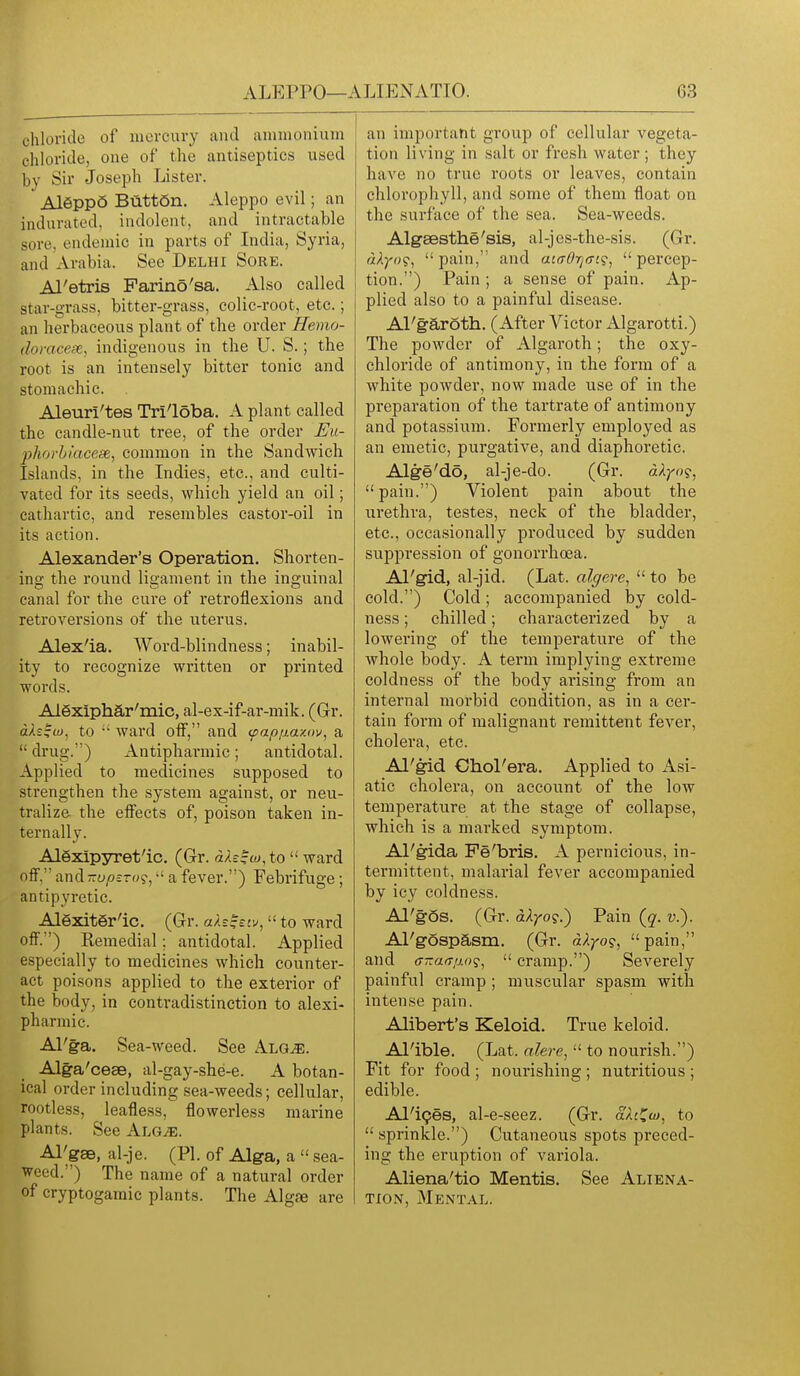 chloride of mercury and ammonium chloride, one of the antiseptics used by Sir Joseph Lister. Aleppo ButtSn. Aleppo evil; an indurated, indolent, and intractable sore, endemic in parts of India, Syria, and Arabia. See Delhi Sore. Al'etris Farino'sa. Also called star-grass, bitter-grass, colic-root, etc.; an herbaceous plant of the order Hemo- domcese, indigenous in the U. S.; the root is an intensely bitter tonic and stomachic. Aleuri'tes Tri'loba. A plant called the candle-nut tree, of the order Uu- phorbiacese, common in the Sandwich Islands, in the Indies, etc., and culti- vated for its seeds, which yield an oil; cathartic, and resembles castor-oil in its action. Alexander's Operation. Shorten- ing the round ligament in the inguinal canal for the cure of retroflexions and retroversions of the uterus. Alex'ia. Word-blindness; inabil- ity to recognize written or printed words. AlSxiphar'mic, al-ex-if-ar-mik. (Gr. ctAi^w, to ■' ward off, and (paptjiaxov, a  drug.) Antipharmic; antidotal. Applied to medicines supposed to strengthen the system against, or neu- tralize, the effects of, poison taken in- ternally. Alexipyret'ic, (Gr. dh^M,to  ward off, and -upzT()<;, a fever.) Febrifuge ; antipyretic. AlexitSr'ic. (Gr. ah^siv,  to ward off.) Remedial; antidotal. Applied especially to medicines which counter- act poisons applied to the exterior of the body, in contradistinction to alexi- pharmic. Al'ga. Sea-weed. See Alg^. Alga'ceae, al-gay-she-e. A botan- ical order including sea-weeds; cellular, rootless, leafless, flowerless marine plants. See Alg^. Al^gse, al-je. (PI. of Alga, a  sea- weed.) The name of a natural order of cryptogamic plants. The Alg^ are an important group of cellular vegeta- tion living in salt or fresh water ; they have no true roots or leaves, contain chlorophyll, and some of them float on the surface of the sea. Sea-weeds. Algsesthe'sis, al-jes-the-sis. (Gr. dXyog, pain, and acirOrjffi?, percep- tion.) Pain ; a sense of pain. Ap- plied also to a painful disease. Al'garoth. (After Victor Algarotti.) The powder of Algaroth; the oxy- chloride of antimony, in the form of a white powder, now made use of in the preparation of the tartrate of antimony and potassium. Formerly employed as an emetic, purgative, and diaphoretic. Alge'do, al-je-do. (Gr. dkyng, pain.) Violent pain about the urethra, testes, neck of the bladder, etc., occasionally produced by sudden suppression of gonorrhoea. Al'gid, al-jid. (Lat. algere,  to be cold.) Cold; accompanied by cold- ness ; chilled; characterized by a lowering of the temperature of the whole body. A term implying extreme coldness of the body arising from an internal morbid condition, as in a cer- tain form of malignant remittent fever, cholera, etc. Al'gid ChoPera. Applied to Asi- atic cholera, on account of the low temperature at the stage of collapse, which is a marked symptom. Al'gida Fe'bris. A pernicious, in- termittent, malarial fever accompanied by icy coldness. Al'gos. (Gr. dXyo?.) Pain (q. v.). APgospasm. (Gr. dXyo?, pain, and (T-a(Tij.()?,  cramp.) Severely painful cramp ; muscular spasm with intense pain. Alibert's Keloid. True keloid. Al'ible. (Lat. alere,  to nourish.) Fit for food ; nourishing ; nutritious ; edible. Al'ipes, al-e-seez. (Gr. aXci^uj, to  sprinkle.) Cutaneous spots preced- ing the eruption of variola. Aliena'tio Mentis. See Aliena- tion, Mental.