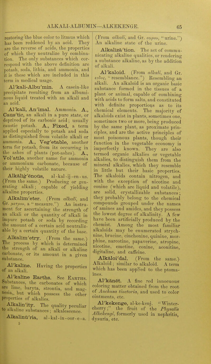 restoring the blue color to litmus which has been reddened by an acid. They are the I'everse of acids, the properties of which they neutralize by combina- tion. The only substances which cor- respond with the above definition are potash, soda, lithia, and ammonia, and it is these which are included in this term in medical usage. Al'kali-Albu'min. A casein-like precipitate resulting from an albumi- nous liquid treated with an alkali and an acid. Al'kali, An'iraal. Ammonia. A., Caus'tic, an alkali in a pure state, or deprived of its carbonic acid; usually caustic potash. A,, Fixed, a term applied especially to potash and soda as distinguished from volatile alkali or ammonia. A., Veg-'etable, another term for potash, from its occurring in the ashes of plants (pot-ashes). A., Vol'atile, another name for ammonia or ammonium carbonate, because of their highly volatile nature. Alkalig-'enous, al -kal -ij - en - us. (From the same.) Producing or gen- erating alkali; capable of yielding alkaline properties. Alkalim'eter. (From alkali, and Gr. iisrpov, a  measure.) A.n instru- ment for ascertaining the strength of an alkali or the quantity of alkali in impure potash or soda by recording the amount of a certain acid neutraliz- able by a certain quantity of the base. Alkallm'etry. (From the same.) The process by which is determined the strength of an alkali or alkaline carbonate, or its amount in a o'iven substance. * Al'kaline. Having the properties of an alkali. Al'kaline Earths. See Earths. Substances, the carbonates of which are lime, baryta, strontia, and mag- nesia,, but which possess the other properties of alkalies. Alkalinity. The quality peculiar to alkaline .substances ; alkalescence. Alkalinu'ria, al-kal-in-oor-e-a. (From alkali, and Gr. oupov, urine.) An alkaline state of the urine. Alkaliza'tion. The act of commu- nicating alkaline qualities, or rendering a substance alkaline, as by the addition of alkali. Al'kaloid. (From alkali, and Gr. eidi)^,  resemblance.) Resembling an alkali. An alkaloid is an organic basic substance formed in the tissues of a plant or animal, capable of combining with acids to form salts, and constituted with definite proportions as to its chemical elements. The majority of alkaloids exist in plants, sometimes one, sometimes two or more, being produced by the same plant, as proximate prin- ciples, and are the active principles of most poisonous plants, though their function in the vegetalDle economy is imperfectly known. They are also termed organic alkalies or vegetable alkalies, to distinguish them from the mineral alkalies, which they resemble in little but their basic properties. The alkaloids contain nitrogen, and with the exception of nicotine and Conine (which are liquid and volatile), are solid, crystallizable substances; they probably belong to the chemical compounds grouped under the names of amines and amides, and they possess the lowest degree of alkalinity. A few have been artificially produced by the chemist. Among the most familiar alkaloids may be enumerated strych- nine, brucine, cinchonine, quinine, mor- phine, narcotine, papaverine, atropine, nicotine, emetine, conine, aconitine,, digitaline, and cafi'eine. Alkaloi'dal. (From the same.) Alkaloid ; similar to alkaloid. A term which has been applied to the ptoma- ines. Al'kangt. A fine red innocuous- coloring matter obtained from the root of Anchnsa tinctoria, and used to color ointments, etc. Al'kekenge, al-ke-kenj. Winter- cherry; the fruit of the Physalis Alkekengi, formerly used in nephritis, dysuria, etc.