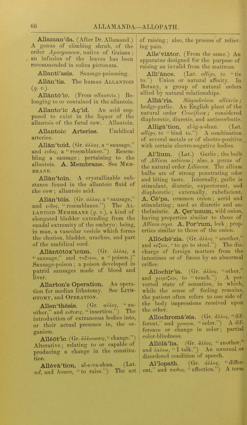 Allaman'da. (After Dr. Allaiuand.) A genus of climbing shrub, of the order Apocynaceae, native of Guiana ; an infusion of the leaves has been recommended in colica pictonum. AUanti'asis. Sausage-poisoning. Allan'tis, The human Allantois Allanto'ic. (From allantois.) Be- longing to or contained in the allantois. Allanto'ic A9'id. An acid sup- posed to exist in the liquor of the allantois of the foetal cow. Allantoin. Allantoic Arteries. Umbilical arteries. Allan'toid. (Gr. «A>la?, a  sausage, and ££(5o?, a  resemblance.) Resem- bling a sausage; pertaining to the allantois. A. Membrane. See Mem- brane. Alian'to'in. A crystallizable sub- stance found in the allantoic fluid of the cow ; allantoic acid. Allan'tois. (Gr. «AAa?, a  sausage, and eaJo?,  resemblance.) The Al- LANTOID Membrane {q. v.), a kind of -elongated bladder extending from the caudal extremity of the embryo ; being, in man, a vascular vesicle which forms the chorion, bladder, urachus, and part •of the umbilical cord. Aliantotox'icum. (Gr. aAAa?, a sausage, and m^cxov, a  poison.) Sausage-poison ; a poison developed in putrid sausages made of blood and liver. Allarton's Operation. An opera- i tion for median lithotomy. See Lith- otomy, and Operation. Allen'thesis. (Gr. aXXo<^, an- other, and ev<?£(TJ?, insertion.) The introduction of extraneous bodies into, or their actual presence in, the or- ganism. AUeSt'ic. (Gr. aXXoioxrt?,'' change.) Alterative; relating to or capable of producing a change in the constitu- tion. Alleva'tion, al-e-va-shun. (Lat. ad, and levare,  to raise.) The act of raising; also, the process of reliev- ing pain. Alle'viator. (From the same.) An apparatus designed for the purpose of raising an invalid from the mattress. Alli'ance. (Lat. alliffo, to  tie to.) Union or natural affinity. In Botany, a group of natural orders allied by natural relationships. Allia'ria. SiHymhrium alliaria; hedge-garlic. An English plant of the natural order Crnciferx; considered diaphoretic, diuretic, and antiscorbutic. Alliga'tion, al-ig-a-shun. (Lat. alliffo, to  bind to.) A combination of several metals or of electro-positive with certain electro-negative bodies. Al'lium. (Lat.) Garlic; the bulb of Allium sativum; also, a genus of the natural order Liliaceae. The allium bulbs are of strong penetrating odor and biting taste. Internally, garlic is stimulant, diuretic, expectorant, and diaphoretic; externally, rubefacient. A. Ce'pa, common onion; acrid and I stimulating; used as diuretic and an- thelmintic. A. Qer'nuum, wild onion, having properties similar to those of Allium cepa. A. Por'rum, leek ; prop- erties similar to those of the onion. AUoche'zia. (Gr. aAAo?,  another, and y.£^eiv, to go to stool.) The dis- charge of foreign matters from the intestines or of fasces by an abnormal orifice. Allochir'ia. (Gr. other, and jstiojCefi-, to touch.) A per- verted state of sensation, in which, while the sense of feeling remains, the patient often refers to one side of the body impressions received upon the other. AUochroma'sia. (Gr.  dif- ferent, and xpo)!J.a,  color.) A dif- ference or change in color; partial color-blindness. Allola'lia. (Gr. «;.Ao?,  another, and AaAew,  I talk.) An unusual or disordered condition of speech. Al'lopath. (Gr. aXXo<;, dilTer- ent, and -a.?«9,  affection.) A term