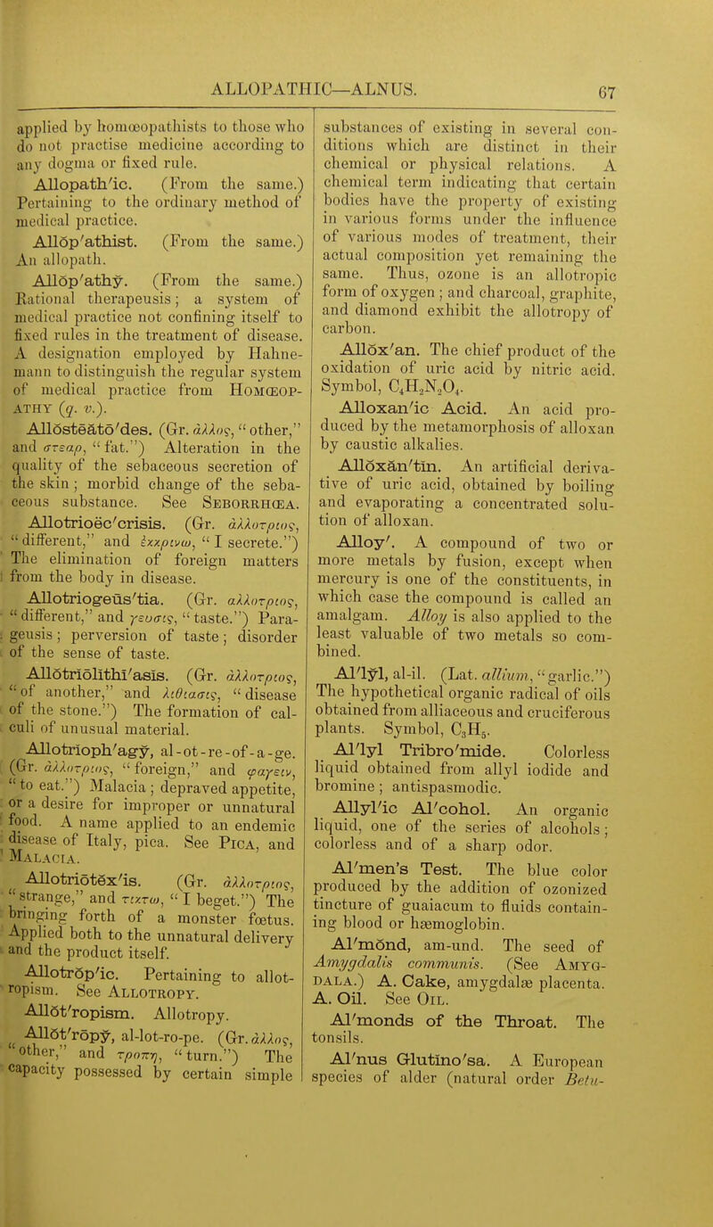 ALLOPATHIC—ALNUS. applied by homoeopathists to those who do not practise medicine according to any dogma or fixed rule. Allopath'ic. (From the same.) Pertaining to the ordinary method of medical practice. AUop'athist. (From the same.) An allopath. Allop'athy. (From the same.) Rational therapeusis; a system of medical practice not confining itself to fixed rules in the treatment of disease. A designation employed by Hahne- mann to distinguish the regular system of medical practice from HoMCEOP- ATHY (§'. v.). Allosteato'des. (Gr. dUt><^, other, and (TTsap,  fat.) Alteration in the quality of the sebaceous secretion of the skin; morbid change of the seba- ceous substance. See Seborrhea. Allotrioec 'crisis. (Grr. dAXozpco's, ■ different, and ixxpcvw,1 secrete.'') The elimination of foreign matters t from the body in disease. Allotriog-eus'tia. (G-r. aUorpto?, •  difierent, and yeuffc?,  taste.) Para- : geusis; perversion of taste; disorder of the sense of taste. Allotriolithi' asis. (Gr. aXXorpco?,  of another, and hOiafft?,  disease I of the stone.) The formation of cal- . culi of unusual material. Allotrioph'agy, al-ot-re-of-a-ge. (Gr. dkhnp'.ix;,  foreign, and cpayeiv,  to eat.) Malacia ; depraved appetite, or a desire for improper or unnatural food. A name applied to an endemic disease of Italy, pica. See Pica, and  Malaoia. AllotriotSx'is. (Gr. dXXorpw^, strange, and rtzrw,  I beget.) The bnnging forth of a monster foetus. Applied both to the unnatural delivery and the product itself. Allotrop'ic. Pertaining to allot- • ropism. See Allotropy. AllSt'ropism. Allotropy. AIlQt'ropiy-, al-lot-ro-pe. (Gr.d/l/lo?, other, and rpmz-q, turn.) The capacity possessed by certain simple substances of existing in several con- ditions which are distinct in their chemical or physical relations. A chemical term indicating that certain bodies have the property of existing in various forms under the influence of various modes of treatment, their actual composition yet remaining the same. Thus, ozone is an allotropic form of oxygen ; and charcoal, graphite, and diamond exhibit the allotropy of carbon. Allox'an. The chief product of the oxidation of uric acid by nitric acid. Symbol, C4H.,N,04. AUoxan'ic Acid. An acid pro- duced by the metamorphosis of alloxan by caustic alkalies. AUoxan'tin. An artificial deriva- tive of uric acid, obtained by boiling and evaporating a concentrated solu- tion of alloxan. AUoy'. A compound of two or more metals by fusion, except when mercury is one of the constituents, in which case the compound is called an amalgam. Alloy is also applied to the least valuable of two metals so com- bined. Al'lyl, al-il. (Lat. allium, garlic) The hypothetical organic radical of oils obtained from alliaceous and cruciferous plants. Symbol, C3H5. Al'lyl Tribro'mide. Colorless liquid obtained from allyl iodide and bromine; antispasmodic. AUyPic Al'cohol. An organic liquid, one of the series of alcohols; colorless and of a sharp odor. Al'men's Test. The blue color produced by the addition of ozonized tincture of guaiacum to fluids contain- ing blood or ha3moglobin. Al'mond, am-und. The seed of Amygdalis communis. (See Amyg- dala.) A. Cake, amygdalas placenta. A. on. See Oil. Al'monds of the Throat. The tonsils. Al'nus Glutino'sa. A European species of alder (natural order Betu-
