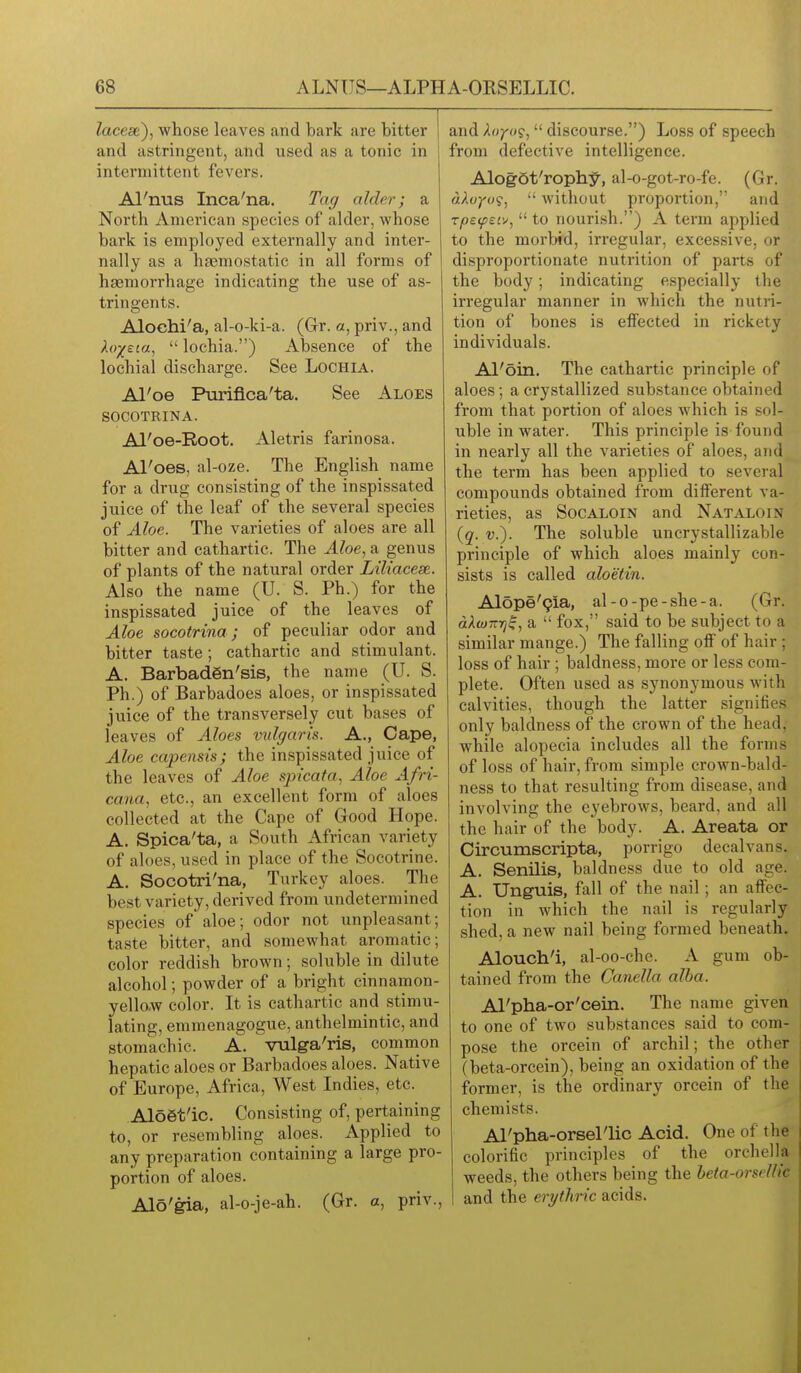lacese), whose leaves and bark are bitter and astringent, and used as a tonic in intermittent fevers. Al'nus Inca'na. Tag alder; a North American species of alder, whose bark is employed externally and inter- nally as a hnemostatic in all forms of haemorrhage indicating the use of as- tringents. Alochi'a, al-o-ki-a. (6r. a, priv., and hr/eta^  lochia.) Absence of the lochial discharge. See Lochia. Al'oe Purifica'ta, See Aloes SOCOTRINA. Al'oe-Root. Aletris farinosa. Al'oes, al-oze. The English name for a drug consisting of the inspissated juice of the leaf of the several species of Aloe. The varieties of aloes are all bitter and cathartic. The Aloe^ a genus of plants of the natural order Liliacese. Also the name (U. S. Ph.) for the inspissated juice of the leaves of Aloe socotrina; of peculiar odor and bitter taste; cathartic and stimulant. A. BarbadSn'sis, the name (U. S. Ph.) of Barbadoes aloes, or inspissated juice of the transversely cut bases of leaves of Aloes vulgaris. A., Cape, Aloe capensis; the inspissated juice of the leaves of Aloe spicata, Aloe Afri- cana, etc., an excellent form of aloes collected at the Cape of Good Hope. A. Spica'ta, a South African variety of aloes, used in place of the Socotrine. A. Socotri'na, Turkey aloes. The best variety, derived from undetermined species of aloe; odor not unpleasant; taste bitter, and somewhat aromatic; color reddish brown; soluble in dilute alcohol; powder of a bright cinnamon- yello.w color. It is cathartic and stimu- lating, emmenagogue, anthelmintic, and stomachic. A. vulga'ris, comnion hepatic aloes or Barbadoes aloes. Native of Europe, Africa, West Indies, etc. Al66t'ic. Consisting of, pertaining to, or resembling aloes. Applied to any preparation containing a large pro- portion of aloes. Alo'gia, al-o-je-ah. (Gr. a, priv., and Ao7'«9, discourse.) Loss of speech from defective intelligence. Alogot'rophy, al-o-got-ro-fe. (Gr. akuYo<i,  without proportion, and zps.(pei'^,  to nourish.) A term applied to the morbid, irregular, excessive, or disproportionate nutrition of parts of the body; indicating especially the irregular manner in which the nutri- tion of bones is effected in rickety individuals. Al'oin. The cathartic principle of aloes; a crystallized substance obtained from that portion of aloes which is sol- uble in water. This principle is found in nearly all the varieties of aloes, and the term has been applied to several compounds obtained from different va- rieties, as SocALOiN and Nataloin {q. v.). The soluble uncrystallizable principle of which aloes mainly con- sists is called aloetin. Alope'gia, al-o-pe-she-a. (Gr. dXcuTTYj^, a  fox, said to be subject to a similar mange.) The falling oflF of hair ; loss of hair ; baldness, more or less com- plete. Often used as synonymous with calvities, though the latter signifies only baldness of the crown of the head, while alopecia includes all the forms of loss of hair, from simple crown-bald- ness to that resulting from disease, and involving the eyebrows, beard, and all the hair of the body. A. Areata or Circumscripta, porrigo decalvans. A. Senilis, baldness due to old age. A. Unguis, fall of the nail; an affec- tion in which the nail is regularly shed, a new nail being formed beneath. Alouch'i, al-oo-che. A gum ob- tained from the Canella alba. Al'pha-or'cein. The name given to one of two substances said to com- pose the orcein of archil; the other (beta-orcein), being an oxidation of the former, is the ordinary orcein of the chemists. Al'pha-orsellic Acid. One of the colorific principles of the orchella weeds, the others being the beta-or sell I'c and the erythric acids.