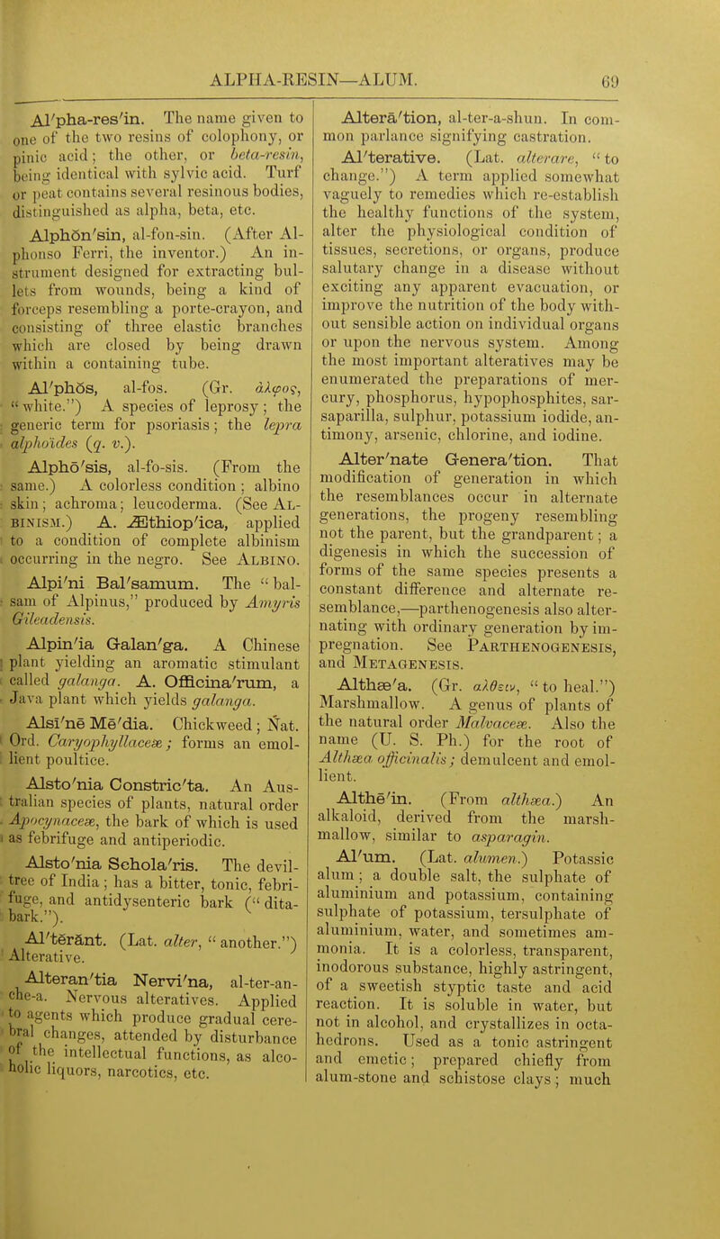 ALPHA-RESIN—ALUM. 60 Al'pha-res'in. The name given to one of the two resins of colophony, or pinic acid; the other, or beta-resin, being identical with sylvic acid. Turf or peat contains several resinous bodies, distinguished as alpha, beta, etc. Alphon'sin, al-fon-sin. (After Al- phonso Ferri, the inventor.) An in- strument designed for extracting bul- lets from wounds, being a kind of forceps resembling a porte-crayon, and consisting of three elastic branches which are closed by being drawn within a containing tube. Al'phos, al-fos. (Gr. dXcpo?, ■ white.) A species of leprosy; the : generic term for psoriasis; the lepra i alpho'ides (^q. v.^. Alpho'sis, al-fo-sis. (From the same.) A colorless condition ; albino ■ skin ; achroma; leucoderma. (See Al- binism.) A. ^thiop'ica, applied I to a condition of complete albinism , occurring in the negro. See Albino. Alpi'ni Bal'samum. The bal- : sam of Alpinus, produced by Amyris Gileaclensis. Alpin'ia Galan'g-a, A Chinese i plant yielding an aromatic stimulant 1 called galanga. A. Oflacina'rum, a • Java plant which yields galanga. Alsi'ne Me'dia. Chickweed ; Nat. I Ord. Caryophyllacese,; forms an emol- i lient poultice. Alsto'nia Constric'ta. An Aus- tralian species of plants, natural order - Ajjocynacese, the bark of which is used J as febrifuge and antiperiodic. Alsto'nia Schola'ris. The devil- tree of India ; has a bitter, tonic, febri- fuge, and antidysenteric bark ( dita- bark.). ^ Al'tgrant. (Lat. alter,  another.) Alterative. Alteran'tia Nervi'na, al-ter-an- che-a. Nervous alteratives. Applied ' to agents which produce gradual cere- bral changes, attended by disturbance ' ot the intellectual functions, as alco- holic liquors, narcotics, etc. Altera'tion, al-ter-a-shun. In com- mon parlance signifying castration. Al'terative. (Lat. alterare,  to change.) A term applied somewhat vaguely to remedies which re-establish the healthy functions of the system, alter the physiological condition of tissues, secretions, or organs, produce salutary change in a disease without exciting any apparent evacuation, or improve the nutrition of the body with- out sensible action on individual organs or upon the nervous system. Among the most important alteratives may be enumerated the preparations of mer- cury, phosphorus, hypophosphites, sar- saparilla, sulphur, potassium iodide, an- timony, arsenic, chlorine, and iodine. Alter'nate Genera'tion. That modification of generation in which the resemblances occur in alternate generations, the progeny resembling not the parent, but the grandparent; a digenesis in which the succession of forms of the same species presents a constant difference and alternate re- semblance,—parthenogenesis also alter- nating with ordinary generation by im- pregnation. See Parthenogenesis, and Metagenesis. Althse'a. (Gr. aX0^c^^,  to heal.) Marshmallow. A genus of plants of the natural order Malvacese. Also the name (U. S. Ph.) for the root of Althsea officinalis; demulcent and emol- lient. Althe'in. (From althsea.) An alkaloid, derived from the marsh- mallow, similar to asparagin. Al' um, (Lat. alumen.) Potassic alum ; a double salt, the sulphate of aluminium and potassium, containing sulphate of potassium, tersulphate of aluminium, water, and sometimes am- monia. It is a colorless, transparent, inodorous substance, highly astringent, of a sweetish styptic taste and acid reaction. It is soluble in water, but not in alcohol, and crystallizes in octa- hedrons. Used as a tonic astringent and emetic; prepared chiefly from alum-stone and schistose clays ; much