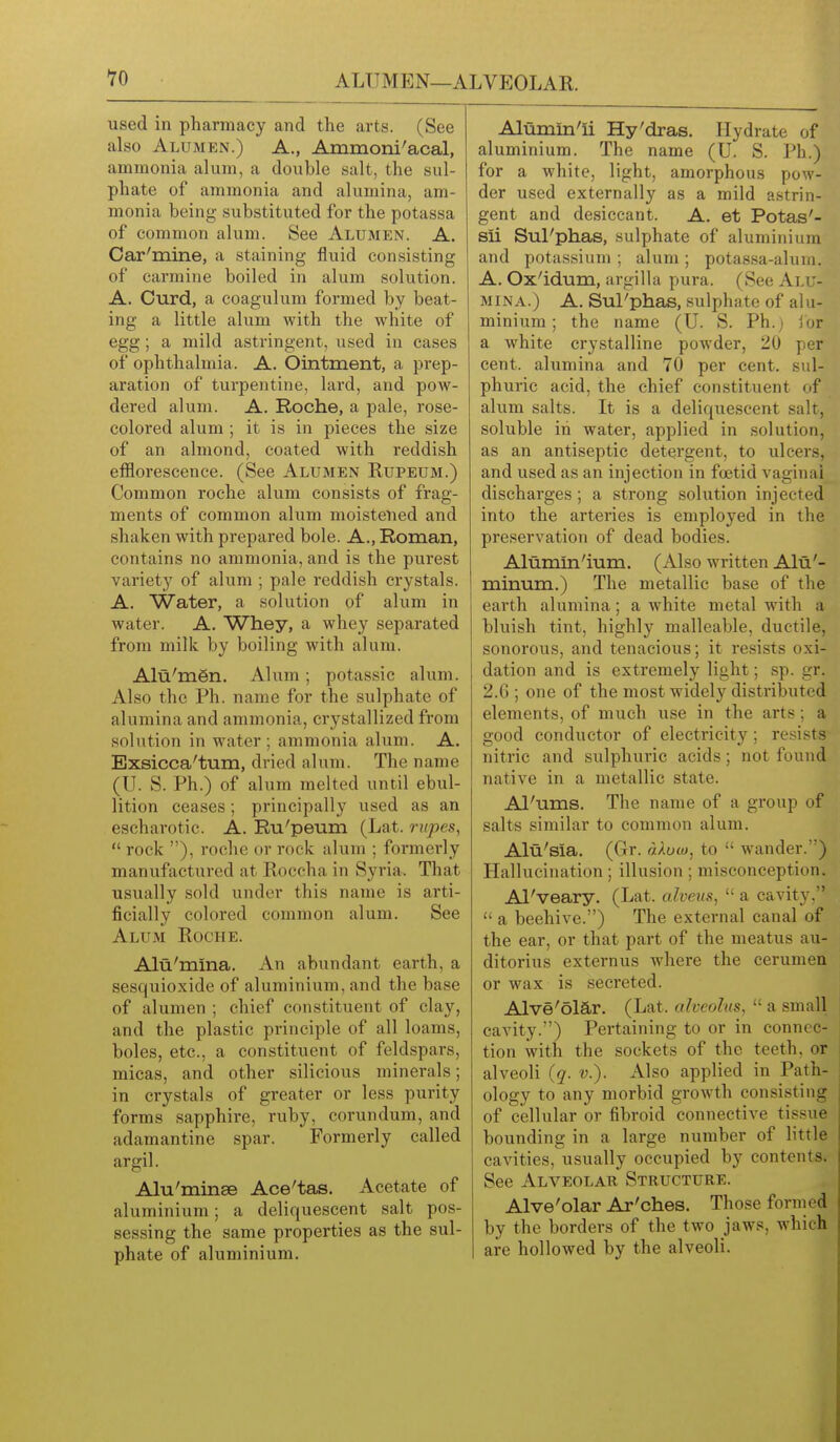 used in pharmacy and the arts. (See also Alumen.) a., Ammoni'acal, ammonia alum, a double salt, the sul- phate of ammonia and alumina, am- monia being substituted for the potassa of common alum. See Alumen. A. Car'mine, a staining fluid consisting of carmine boiled in alum solution. A. Curd, a coagulum formed by beat- ing a little alum with the white of egg; a mild astringent, used in cases of ophthalmia. A. Ointment, a prep- aration of turpentine, lard, and pow- dered alum. A. Roche, a pale, rose- colored alum ; it is in pieces the size of an almond, coated with reddish efflorescence. (See Alumen Rupeum.) Common roche alum consists of frag- ments of common alum moistened and shaken with prepared bole. A., Roman, contains no ammonia, and is the purest variety of alum ; pale reddish crystals. A. Water, a solution of alum in water. A. Whey, a whey separated from milk by boiling with alum. Alu'mgn. Alum; potassic alum. Also the Ph. name for the sulphate of alumina and ammonia, crystallized from solution in water; ammonia alum. A. Bxsicca'tum, dried alum. The name (U. S. Ph.) of alum melted until ebul- lition ceases; principally used as an escharotic. A. Ru'peum (Lat. riipes,  rock ), roche or rock alum ; formerly manufactured at Roccha in Syria. That usually sold under this name is arti- ficially colored common alum. See Alum Roche. Alti'mina. An abundant earth, a sesquioxide of aluminium, and the base of alumen ; chief constituent of clay, and the plastic principle of all loams, boles, etc., a constituent of feldspars, micas, and other silicious minerals; in crystals of greater or less purity forms sapphire, ruby, corundum, and adamantine spar. Formerly called argil. Alu'minsB Ace'tas. Acetate of aluminium; a deliquescent salt pos- sessing the same properties as the sul- phate of aluminium. Alumm'ii Hy'dras. Hydrate of aluminium. The name (U. S. Ph.) for a white, light, amorphous pow- der used externally as a mild astrin- gent and desiccant. A. at Potas'- sii Sul'phas, sulphate of aluminium and potassium ; alum ; potassa-alum. A. Ox'idum, argilla pura. (See Alu- mina.) A. SuPphas, sulphate of alu- minium ; the name (U. S. Ph.) ibr a white cry.stalline powder, 20 per cent, alumina and 70 per cent, sul- phuric acid, the chief constituent of alum salts. It is a deliquescent salt, soluble in water, applied in solution, as an antiseptic detergent, to ulcers, and used as an injection in foetid vaginal discharges ; a strong solution injected into the arteries is employed in the preservation of dead bodies. Alumln'ium. (Also written Alti'- minum.) The metallic base of the earth alumina; a white metal with a bluish tint, highly malleable, ductile, sonorous, and tenacious; it resists oxi- dation and is extremely light; sp. gr. 2.6 ; one of the most widely distributed elements, of much use in the arts; a good conductor of electricity; resists nitric and sulphuric acids; not found native in a metallic state. Al'ums. The name of a group of salts similar to common alum. Alu'sia. (Gr. dXuuj, to  wander.) Hallucination ; illusion ; misconception. Al'veary. (Lat. alveus,  a cavity.  a beehive.) The external canal of the ear, or that part of the meatus au- ditorius externus where the cerumen or wax is secreted. Alve'olar. (Lat. alveolus,  a small cavity.) Pertaining to or in connec- tion with the sockets of the teeth, or alveoli (q. v.). Also applied in Path- ology to any morbid growth consisting of cellular or fibroid connective tissue bounding in a large number of little cavities, usually occupied by contents. See Alveolar Structure. Alve'olar Ar'ches. Those formed by the borders of the two jaws, which I are hollowed by the alveoli.