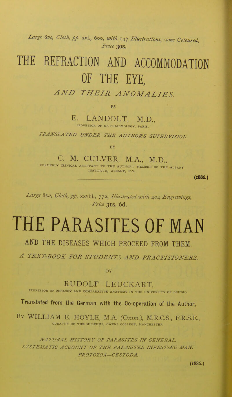 Price 30s. THE REFRACTION AND ACCOMMODATION OF THE EYE, AND THEIR ANOMALIES. BY E. LANDOLT, M.D., I'ROKESSOR OF OPHTHALMOLOGY, PARIS. TRANSLATED UNDER THE AUTHOR'S SUPERVISION BY C. M. CULVER, M.A., M.D., l-ORMERLY CLINICAL ASSISTANT TO THB AUTHOR ; MEMBER OF THE ALBANY INSTITUTE, ALBANY, N.Y. (i886.) Large 2>vo, Cloth, pp. xxviii., 772, Illustrated zuith 404 Engravings, Price 31 s. 6d. THE PARASITES OF MAN AND THE DISEASES WHICH PROCEED FROM THEM. A TEXT-BOOK FOR STUDENTS AND PRACTITIONERS BY RUDOLF LEUCKART, PROFESSOR OF ZOOLOGY AND COMPARATIVE ANATOMY IN THE UNIVERSITY OF LEIPSIC. Translated from the German with the Co-operation of the Author, By WILLIAM E. HOYLE, MA. (Oxon.), M.R.C.S., F.R.S.E., CURATOR OF THE MUSEUMS, OWENS COLLEGE, MANCHESTER. NATURAL HISTORY OF PARASITES IN GENERAL. SYSTEMATIC ACCOUNT OF THE PARASITES INFESTING MAN PROTOZOA—CESTODA. (1886.)