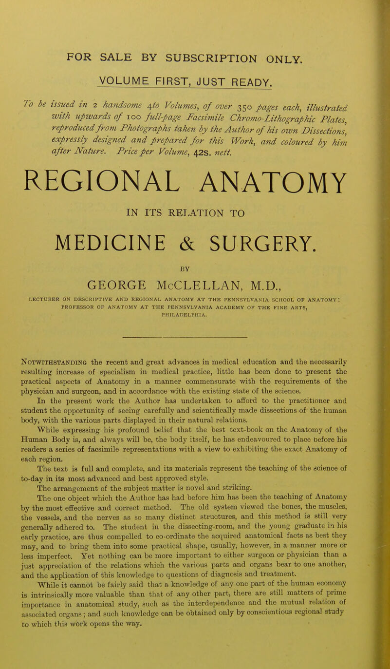 FOR SALE BY SUBSCRIPTION ONLY. VOLUME FIRST, JUST READY. To be issued in 2 handsome ^to Volumes, of over 350 pages each, illustrated tvith upwards of 100 full-page Facsimile Chromo-Lithographic Plates, reproduced from Photographs taken by the Author of his own Dissections, expressly designed and prepared for this Work, and coloured by him after Nature. Price per Volume, 42s. nett. REGIONAL ANATOMY IN ITS RELATION TO MEDICINE & SURGERY. BY GEORGE McCLELLAN, M.D., LECTURER ON DESCRIPTIVE AND REGIONAL ANATOMY AT THE PENNSYLVANIA SCHOOL OF ANATOMY; PROFESSOR OF ANATOMY AT THE PENNSYLVANIA ACADEMY OF THE FINE ARTS, PHILADELPHIA. Notwithstanding the recent and great advances in medical education and the necessarily resulting increase of specialism in medical practice, little has been done to present the practical aspects of Anatomy in a manner commensurate with the requirements of the physician and surgeon, and in accordance with the existing state of the science. In the present work the Author has undertaken to afford to the practitioner and student the opportunity of seeing carefully and scientifically made dissections of the human body, with the various parts displayed in their natural relations. While expressing his profound belief that the best text-book on the Anatomy of the Human Body is, and always will be, the body itself, he has endeavoured to place before his readers a series of facsimile representations with a view to exhibiting the exact Anatomy of each region. The text is full and complete, and its materials represent the teaching of the dcience of to-day in its most advanced and best approved style. The arrangement of the subject matter is novel and striking. The one object which the Author has had before him has been the teaching of Anatomy by the most effective and correct method. The old system viewed the bones, the muscles, the vessels, and the nerves as so many distinct structures, and this method is still very generally adhered to. The student in the dissecting-room, and the young graduate in his early practice, are thus compelled to co-ordinate the acquired anatomical facts as best they may, and to bring them into some practical shape, usually, however, in a manner more or less imperfect. Yet nothing can be more important to either surgeon or physician than a just appreciation of the relations which the various parts and organs bear to one another, and the application of this knowledge to questions of diagnosis and treatment. While it cannot be fairly said that a knowledge of any one part of the human economy is intrinsically more valuable than that of any other part, there are still matters of prime importance in anatomical study, such as the interdependence and the mutual relation of associated organs; and such knowledge can be obtained only by conscientious regional study to which this work opens the way.