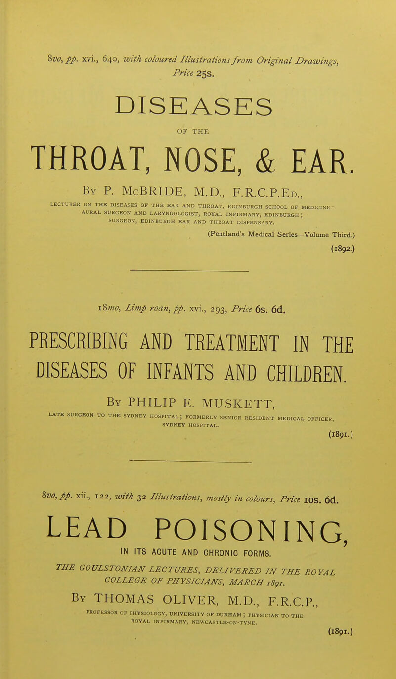 %vo^pp. xvi., 640, with coloured Illustrations from Original Drawings, Price 25s. OF THE THROAT, NOSE, & EAR. By p. McBRIDE, M.D., F.R.C.P.Ed.. LECTURER ON THE DISEASES OF THE EAR AND THROAT, EDINBURGH SCHOOL OF MEDICINE ' AURAL SURGEON AND LARYNGOLOGIST, ROYAL INFIRMARY, EDINBURGH ; SURGEON, EDINBURGH EAR AND THROAT DISPENSARY. (Pentland's Medical Series—Volume Third.) (1892.) 18^6-, Limp roan, pp. xvi., 293, Price 6s. 6d. PRESCRIBING AND TREATMENT IN THE DISEASES OF INFANTS AND CHILDREN. By PHILIP E. MUSKETT, LATE SURGEON TO THE SYDNEY HOSPITAL; FORMERLY SENIOR RESIDENT MEDICAL OFFICER, SYDNEY HOSPITAL. (189I.) \vo,pp. xii., 122, with 32 Illustrations, mostly in colours, Price lOS. 6d. LEAD POISONING, IN ITS ACUTE AND CHRONIC FORMS. THE GOULSTONIAN LECTURES, DELIVERED IN THE ROYAL COLLEGE OF PHYSICIANS, MARCH 1891. By THOMAS OLIVER, M.D., F.R.C.P., PROFESSOR OF PHYSIOLOGY, UNIVERSITY OF DURHAM ; PHYSICIAN TO THE ROYAL INFIRMARY, NEWCASTLE-ON-TYNE. (189I.)