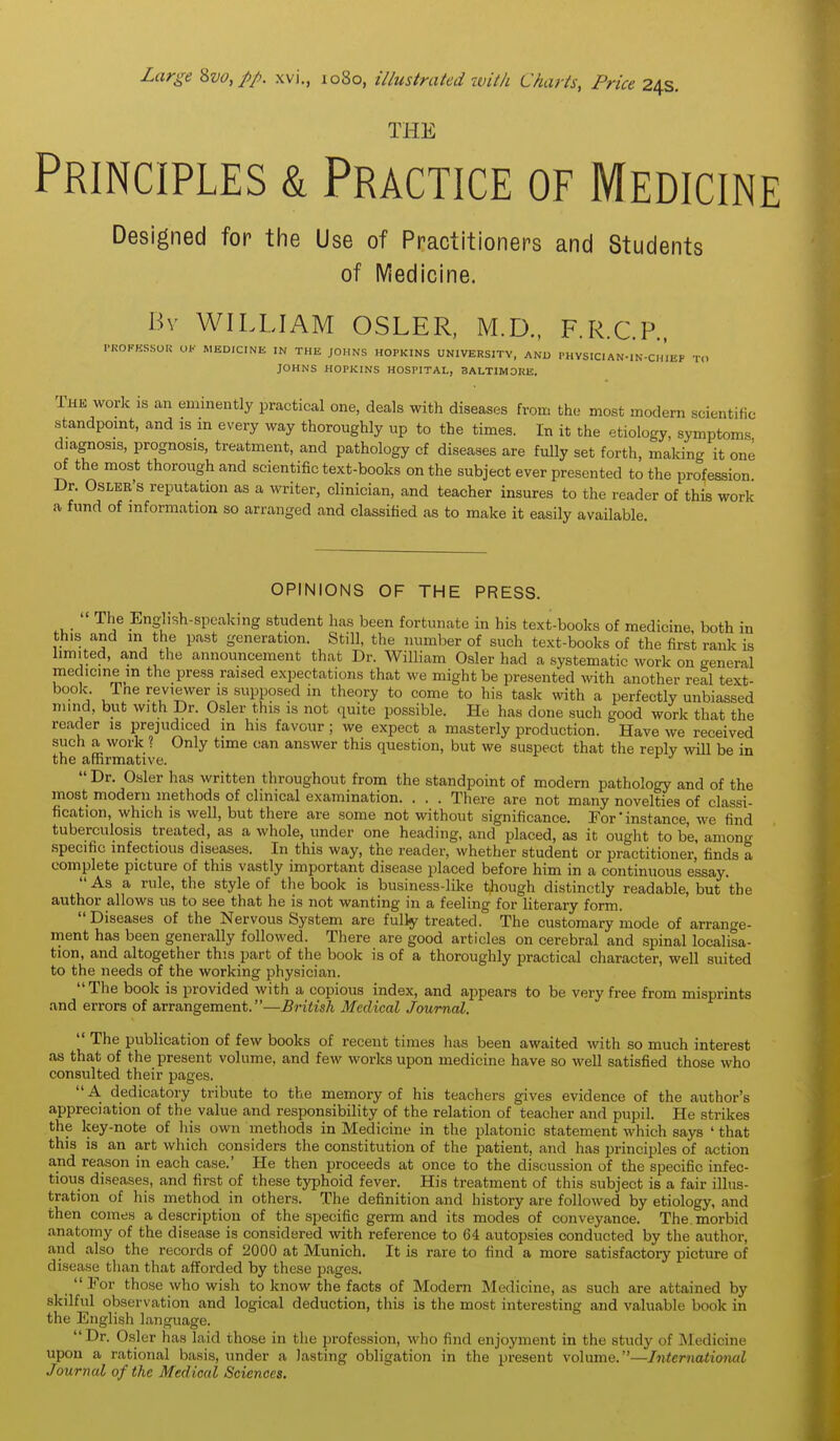 Large 2>vo, pp. xvi., 1080, illustrated with Charts, Price 24s. THE Principles & Practice of Medicine Designed for the Use of Practitioners and Students of iViedicine. Bv WILLIAM OSLER, M.D., F.R.C.P.. PROFESSOK OF MEDICINE IN THE JOHNS HOPKINS UNIVERSITY, AND PHYSICIAN-IN-CHIEF TO JOHNS HOPKINS HOSPITAL, BALTIMORE. The work is an eminently practical one, deals with diseases from th<; most modern scientific standpomt, and is m every way thoroughly up to the times. In it the etiology, symptoms diagnosis, prognosis, treatment, and pathology cf diseases are fully set forth, making it one of the most thorough and scientific text-books on the subject ever presented to the profession Dr. OsLER's reputation as a writer, clinician, and teacher insures to the reader of this work a fund of information so arranged and classified as to make it easily available. OPINIONS OF THE PRESS.  The Eng-lish-spcaking student has been fortunate in his text-books of medicine, both in this and m the past generation. Still, the number of such text-books of the first rank is limited, and the announcement that Dr. William Osier had a systematic work on general medicine m the press raised expectations that we might be presented with another real text- book ine reviewer IS supposed in theory to come to his task with a perfectly unbiassed mind, but with Dr. Osier this is not quite possible. He has done such good work that the reader is prejudiced m his favour; we expect a masterly production. Have we received such a work ? Only time can answer this question, but we suspect that the reply will be in the affirmative. ''  Dr. Osier has written throughout from the standpoint of modern pathology and of the most modern methods of clinical examination. . . . There are not many novelties of classi- fication, which IS well, but there are some not without significance. Tor * instance, we find tuberculosis treated, as a whole, under one heading, and placed, as it ought to be, among specific infectious diseases. In this way, the reader, whether student or practitioner, finds a complete picture of this vastly important disease placed before him in a continuous essay.  As a rule, the style of tlie book is business-like though distinctly readable, but the author allows us to see that he is not wanting in a feeling for literary form. Diseases of the Nervous System are fully treated. The customary mode of arrange- ment has been generally followed. There are good articles on cerebral and spinal localisa- tion, and altogether this part of the book is of a thoroughly practical character, well suited to the needs of the working physician. The book is provided with a copious index, and appears to be very free from misprints and errors of arrangement.—British Medical Journal.  The publication of few books of recent times has been awaited with so much interest as that of the present volume, and few works upon medicine have so well satisfied those who consulted their images.  A dedicatory tribute to the memory of his teachers gives evidence of the author's appreciation of the value and responsibility of the relation of teacher and pupil. He strilies the key-note of his own methods in Medicine in the platonic statement which says ' that this is an art which considers the constitution of the patient, and has principles of action and reason in each case.' He then proceeds at once to the discussion of the specific infec- tious diseases, and first of these typhoid fever. His treatment of this subject is a fair illus- tration of his method in others. The definition and history are followed by etiology, and then comes a description of the specific germ and its modes of conveyance. The, morbid anatomy of the disease is considered vidth reference to 64 autopsies conducted by the author, and also the records of 2000 at Munich. It is rare to find a more satisfactory picture of disease than that afforded by these pages. For those who wish to know the facts of Modem Medicine, as such are attained by skilful observation and logical deduction, this is the most interesting and valuable book in the English language. Dr. Osier has laid those in the profession, who find enjoyment in the study of Medicine upon a rational basis, under a lasting obligation in the present volume.—International Journal of the Medical Sciences.