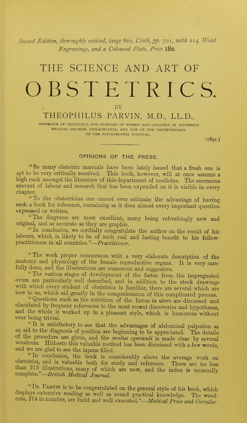 Second Edition, thoroughly revised, large 8vo, Cloth, pp. 701, ivith 214 Wood Engravings, and a Coloured Plate, Price i8s. THE SCIENCE AND ART OF OBSTETRICS. EY THEOPHILUS PARVIN, M.D., LL.D., PROFESSOR OF OBSTETRICS AND DISEASES OF WOMEN AND CHILDREN IN JEFFERSON MEDICAL COLLEGE, PHILADELPHIA, AND ONE OF THE OBSTETRICIANS TO' THE PHILADELPHIA HOSPITAL. (189I.) OPINIONS OF THE PRESS.  So many obstetric manuals have been lately issued that a fresh one is apt to be very critically received. This book, however, will at once assume a high rank amongst the literature of this department of medicine. The enormous amount of labour and research that has been expended on it is visible in every chapter.  To the obstetrician one cannot over estimate the advantage of having such a book for reference, containing as it does almost every important question expressed or written. _  The diagrams are most excellent, many being refreshingly new and original, and as accm-ate as they are graphic.  In conclusion, we cordially congratulate the author on the result of his labours, which is likely to be of such real and lasting benefit to his fellow- practitioners in'all countries.—Practitioner. The work proper commences with a very elaborate description of the anatomy and physiology of the female reproductive organs. It is very care- fully done, and the illustrations are numerous and suggestive.  The various stages of development of the foetus from the impregnated ovum are particularly well described, and in addition to the stock drawings with which every student of obstetrics is familiar, there are several which are new to us, which aid greatly in the comprehension of this complicated process. Questions such as the nutrition of the foetus in utero are discussed and elucidated by frequent references to the most recent discoveries and hypotheses, and the whole is worked up in a pleasant style, which is humorous without ever being trivial. _ It is satisfactory to see that the advantages of abdominal palpation as an aid to the diagnosis of position are beginning to be appreciated. The details of the procedure are given, and the modus operandi is made clear bv several woodcuts. Hitherto this valuable method has been dismissed with a few words and we are glad to see the lapsus filled. In conclusion, the book is considerably above the average work on obstetrics, and is valuable both for study and reference. There are no less than 215 illustrations, many of which are new, and the index is unusually complete.—jSnYM Medical Journal Dr. Parvin is to be congratulated on the general style of his book, which displays extensive reading as well as sound practical knowledge. The wood- cuts, 214 in number, are lucid and weU executed.—Medical Press and Circular
