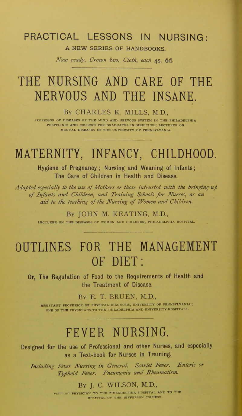 PRACTICAL LESSONS IN NURSING: A NEW SERIES OF HANDBOOKS. Now ready, Crown 8w, Cloth, each 4s. 6d. THE NURSING AND CARE OF THE NERVOUS AND THE INSANE. By CHARLES K. MILLS, M.D., PROFESSOR OF DISEASES OF THE MIND AND NERVOUS SYSTEM IN THE PHILADELPHIA POLYCLINIC AND COLLEGE FOR GRADUATES IN MEDICINE ; LECTURER ON MENTAL DISEASES IN THE UNIVERSITY OP PENNSYLVANIA. MATERNITY, INFANCY, CHILDHOOD. Hygiene of Pregnancy; Nursing and Weaning of Infants; The Care of Children in Health and Disease. Adapted especially to the use of Mothers or those intrusted with the bringing up of Infants and Children, and Training Schools for Nurses, as an aid to the teaching of the Nursing of Women and Children. By JOHN M. KEATING, M.D., LECTURER ON THB DISEASES OF WOMEN AND CHILDREN, PHILADELPHIA HOSPITAL. OUTLINES FOR THE MANAGEMENT OF DIET: Or, The Regulation of Food to the Requirements of Health and the Treatment of Disease. By E. T. BRUEN, M.D., ASSISTANT PROFESSOR OF PHYSICAL DIAGNOSIS, UNIVERSITY OF PENNSYLVANIA I ONE OF THE PHYSICIANS TO THE PHILADELPHIA AND UNIVERSITY HOSPITALS. FEVER NURSING. Designed for the use of Professional and other Nurses, and especially as a Text-book for Nurses in Traming. Induding Fever Nursing in General. Scarlet Fever. Enteric cr Typhoid Fever. Pneumonia and Rheumatism. By J. C. WILSON, M.D., VISITING PHYSICIAN TO THE PHILADELPHIA HOSPITAL AND TO THF HOSPITAL OK THB JEFFER!ON COLLKGF..