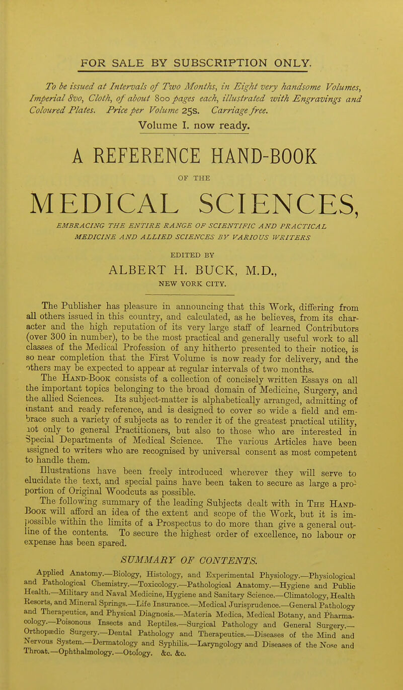 To be issued at Intervals of Two Months, i?t Eight very handsome Volufnes, Imperial 8vo, Cloth, of about 800 pages each, illustrated with Engravings and Coloured Plates. Price per Volume 25s. Carriage free. Volume I. now ready. A REFERENCE HAND-BOOK OF THE MEDICAL SCIENCES, EMBRACING THE ENTIRE RANGE OF SCIENTIFIC AND PRACTICAL MEDICINE AND ALLIED SCIENCES BV VARIOUS WRITERS EDITED BY ALBERT H. BUCK, M.D., NEW YORK CITY. The Publisher has pleasure in announcing that this Work, diflPering from all others issued in this country, and calculated, as he believes, from its char- acter and the high reputation of its very large staff of learned Contributors (over 300 in number), to be the most practical and generally useful work to all classes of the Medical Profession of any hitherto presented to their notice, is so near completion that the First Volume is now ready for delivery, and the others may be expected to appear at regular intervals of two months. The Hand-Book consists of a collection of concisely written Essays on all the important topics belonging to the broad domain of Medicine, Surgery, and the allied Sciences. Its subject-matter is alphabetically arranged, admitting of instant and ready reference, and is designed to cover so wide a field and em- brace such a variety of subjects as to render it of the greatest practical utility, lot only to general Practitioners, but also to those who are interested in Special Departments of Medical Science. The various Articles have been issigned to writers who are recognised by universal consent as most competent to handle them. Illustrations have been freely introduced wherever they will serve to elucidate the text, and special pains have been taken to secure as large a pro- portion of Original Woodcuts as possible. The following summary of the leading Subjects dealt with in The Hand- ]3ooK will _ afford an idea of the extent and scope of the Work, but it is im- possible within the Hmits of a Prospectus to do more than give a general out- line of the contents. To secure the highest order of excellence, no labour or expense has been spared. SUMMARY OF CONTENTS. Applied Anatomy.—Biology, Histology, and Experimental Physiology.—Physiological and Pathological Chemistry.—Toxicology.—Pathological Anatomy.—Hygiene and PubUc Health.—Military and Naval Medicine, Hygiene and Sanitary Science.—Climatology, Health Resorts, and Mineral Springs.—Life Insurance.—Medical Jurisprudence.—General Pathology and Therapeutics, and Physical Diagnosis.—Materia Medica, Medical Botany, and Pharma- cology.—Poisonous Insects and Reptiles.—Surgical Pathology and General Surgery.- Orthopaedic Surgery.—Dental Pathology and Therapeutics.—Diseases of the Mind and Nervous System.—Dermatology and Syphilis.—Laryngology and Diseases of the Nose and Throat.—Ophthalmology,—Otology. &c. &c.