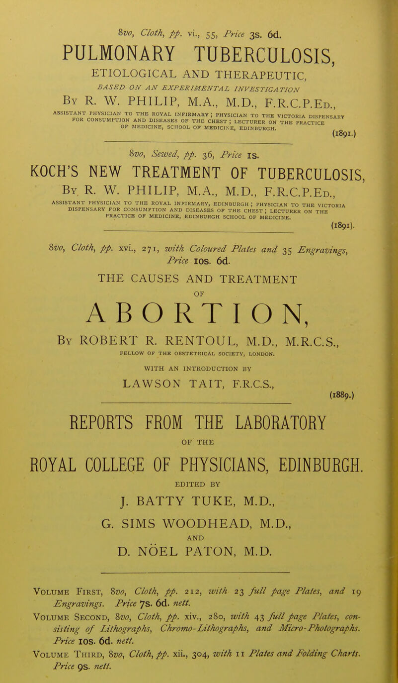 PULMONARY TUBERCULOSIS, ETIOLOGICAL AND THERAPEUTIC, BASED ON AN EXPERIMENTAL INVESTIGATION By R. W. PHILIP, M.A., M.D., F.R.C.P.Ed.. ASSISTANT PHYSICIAN TO THE ROYAL INFIRMARY ; PHYSICIAN TO THE VICTORIA DISPENSARY FOR CONSUMPTION AND DISEASES OF THE CHEST ; LECTURER ON THE PRACTICE OF MEDICINE, SCHOOL OF MEDICINE, EDINBURGH. (189I.) 8w, Seived, pp. 36, Price is. KOCH'S NEW TREATMENT OF TUBERCULOSIS, By R. W. PHILIP, M.A., M.D., F.R.C.P.Ed., ASSISTANT PHYSICIAN TO THE ROYAL INFIRMARY, EDINBURGH ; PHYSICIAN TO THE VICTORIA DISPENSARY FOR CONSUMPTION AND DISEASES OF THE CHEST ; LECTURER ON THE PRACTICE OF MEDICINE, EDINBURGH SCHOOL OF MEDICINE. (189I). 8w, Cloth, pp. xvi., 271, with Coloured Plates and 35 Engravings, Price lOS. 6d. THE CAUSES AND TREATMENT OF ABORTION, By ROBERT R. RENTOUL, M.D., M.R.CS., FELLOW OF THE OBSTETRICAL SOCIETY, LONDON. WITH AN INTRODUCTION BY LAWSON TAIT, F.R.C.S., {1889.) REPORTS FROM THE LABORATORY OF THE ROYAL COLLEGE OF PHYSICIANS, EDINBURGH. EDITED BY J. BATTY TUKE, M.D., G. SIMS WOODHEAD, M.D., AND D. NOEL PATON, M.D. Volume First, 8w, Cloth, pp. 212, with 23 full page Plates, and 19 Engravings. Price 7s. 6d. nett. Volume Second, 8w, Cloth, pp. xiv., 280, with 43 full page Plates, con- sisting of Lithographs, Chro7no-Lithographs, and Micro-Photographs. Price lOS. 6d. nett. Volume Third, Zvo, Cloth, pp. xii., 304, with 11 Plates and Folding Charts. Price 9s. nett.
