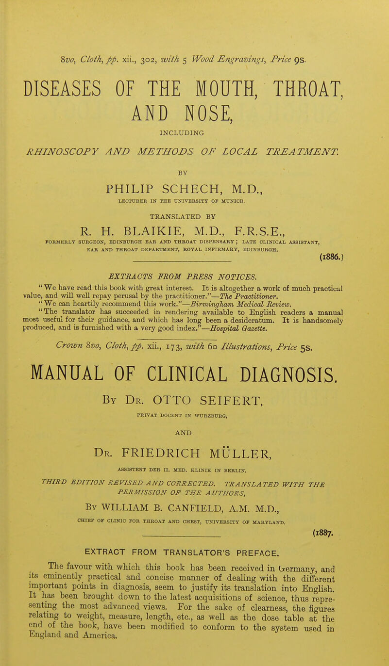 DISEASES OF THE MOUTH, THROAT, AND NOSE, INCLUDING RHINOSCOPY AND METHODS OF LOCAL TREATMENT. BY PHILIP SCHECH, M.D., LECTURER IN THE UNIVERSITY OF MUNIOB. TRANSLATED BY R. H. BLAIKIE, M.D., F.R.S.E., KORMERLT SURGEON, EDINBURGH EAR AKD THROAT DISPENSARY ; LATE CLINICAL ASSISTANT, EAR AND THROAT DEPARTMENT, ROYAL INFIRMARY, EDINBURGH. (1886.) EXTRACTS FROM PRESS NOTICES.  We have read this book with great interest. It is altogether a work of much practical value, and will weU repay perusal by the practitioner.—The Practitioner.  We can heartily recommend this work.—Birmingham Medical Review. The translator has succeeded in rendering available to English readers a manual most useful for their guidance, and which has long been a desideratum. It is handsomely produced, and is furnished with a very good index.—Mospital Gazette. Crown Zvo, Cloth, pp. xii., 173, with 60 Illustrations, Price 5s. MANUAL OF CLINICAL DIAGNOSIS. By Dr. OTTO SEIFERT, PRIVAT DOCENT IN WURZBURG, AND Dr. FRIEDRICH MULLER, ASSISTANT DER II. MED. KLINIK IN BERLIN. THIRD EDITION REVISED AND CORRECTED. TRANSLA TED WITH THE PERMISSION OF THE A UTHORS, By WILLIAM B. CANFIELD, A.M. M.D., CHIEF OF CLINIC FOR THROAT AND CHEST, UNIVERSITY OF MARYLAND. . (1887. EXTRACT FROM TRANSLATOR'S PREFACE. The favour with which this book has been received in b-ermany, and its eminently practical and concise manner of dealing with the different important points in diagnosis, seem to justify its translation into English. It has been brought down to the latest acquisitions of science, thus repre- senting the most advanced views. For the sake of clearness, the figures relating to weight, measure, length, etc., as weU as the dose table at the end of the book, have been modified to conform to the system used in England and America.