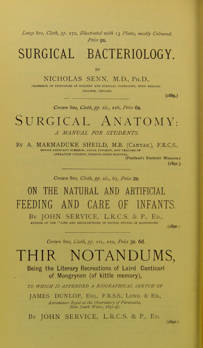 Price 9s. SURGICAL BACTERIOLOGY. BY NICHOLAS SENN, M.D., Ph.D., PROFESSOR OF PRINCIPLES OF SURGERY AND SURGICAL PATHOLOGY, RUSH HEDIOAL COLLEGE, CHIOAQO. (1889.) Crown 8w, Cloth, pp. xii., 226, Price 6s. Surgical Anatomy: A MANUAL FOR STUDENTS. By a. MARMADUKE SHEILD, M.B. (Cantab.), F.R.C.S, SENIOR ASSISTANT SUKGEON, AURAL SURGEON, AND TEACHER OF OPERATIVE SURGERY, CHARING CROSS HOSPITAL. (Pentland's Students' Manuals.) (189I.) Crown 2>vo, Cloth, pp. xii., 67, Price 2S. ON THE NATURAL AND ARTIFICIAL FEEDING AND CARE OF INFANTS. By JOHN SERVICE, L.R.C.S. & P., Ed., AUTHOR OF THE  LIFE AND RECOLLECTIONS OF DOCTOR DUGUID OF KILWINNING. ' (1890.) Crown Svo, Cloth, pp. xvi., 222, Pi-ice 3s. 6d. THIR NOTANDUMS, Being the Literary Recreations of Laird Canticarl of iVIongrynen (of kittle memory), TO WHICH IS APPENDED A BIOGRAPHICAL SKETCH OF JAMES DUNLOP, Esq., F.R.S.S., Lond. & Ed., Astronomer-Royal at the Observatory of Paramatta, New South Wales, 1831-47. By JOHN SERVICE, L.R.C.S. & P., Ed. (1890.)