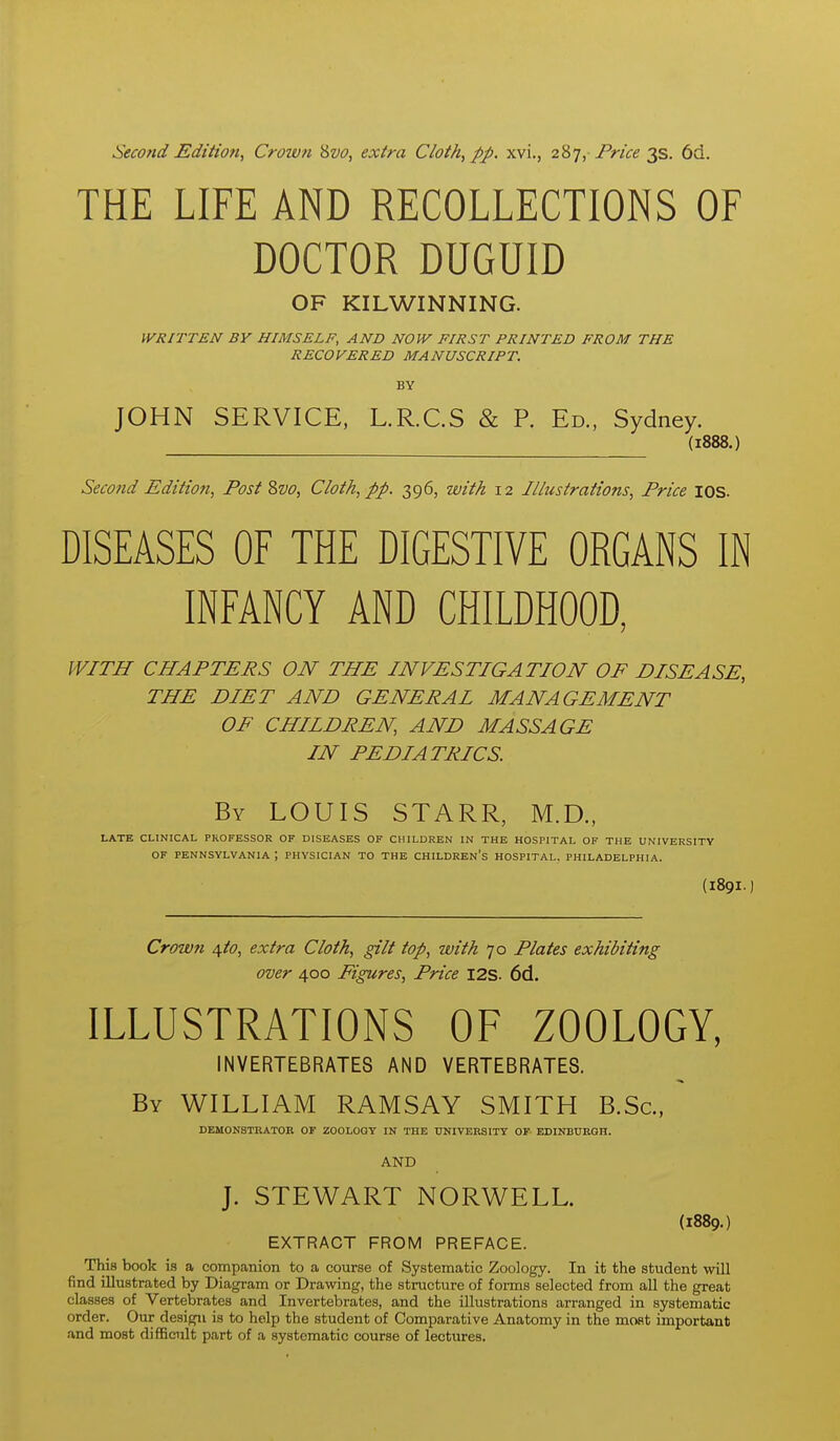 Secofid Edition, Crown Svo, extra Cloth, pp. xvi., 287, jPr/^^ 3s. 6d. THE LIFE AND RECOLLECTIONS OF DOCTOR DUGUID OF KILWINNING. WRITTEN BY HIMSELF, AND NOW FIRST PRINTED FROM THE RECOVERED MANUSCRIPT. BY JOHN SERVICE, L.R.C.S & P. Ed., Sydney. (1888.) Second Edition, Post ?>vo, Cloth, pp. 396, with 12 Illustrations, Price lOS. DISEASES OF THE DIGESTIVE ORGANS IN INFANCY AND CHILDHOOD, WITH CHAPTERS ON THE INVESTIGATION OF DISEASE, THE DIET AND GENERAL MANAGEMENT OF CHILDREN, AND MASSAGE IN PEDIATRICS. By LOUIS STARR, M.D., LATE CLINICAL PROFESSOR OF DISEASES OF CHILDREN IN THE HOSPITAL OF THE UNIVERSITY OF PENNSYLVANIA ; PHYSICIAN TO THE CHILDREN'S HOSPITAL. PHILADELPHIA. (189I.) Crown ifto, extra Cloth, gilt top, with 70 Plates exhibiting over 400 Figures, Price I2S. 6d. ILLUSTRATIONS OF ZOOLOGY, INVERTEBRATES AND VERTEBRATES. By WILLIAM RAMSAY SMITH B.Sc, DEMONSTRATOR OF ZOOLOGY IN THE UNIVERSITY OF- EDINBURGH. AND J. STEWART NORWELL. (1889.) EXTRACT FROM PREFACE. This book is a companion to a course of Systematic Zoology. In it the student will find illustrated by Diagram or Drawing, the structure of forms selected from all the great classes of Vertebrates and Invertebrates, and the illustrations arranged in systematic order. Our design is to help the student of Comparative Anatomy in the moat important and most difficult part of a systematic course of lectures.