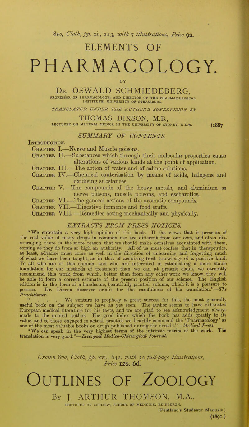 ELEMENTS OF PHARMACOLOGY. BY Dr. OSWALD SCHMIEDEBERG, PROFESSOR OF PHARMACOLOGY, AND DIRECTOR OP THE PHARMACOLOGICAL INSTITUTE, UNIVERSITY OF STRASSBURG. TRANSLATED UNDER THE AUTHOR'S SUPERVISION BY THOMAS DIXSON, M.B., LECTURER ON MATERIA MEDICA IN THE UNIVERSITY OF SYDNEY, N.S.W. (1887 SUMMARY OF CONTENTS. Introduction. Chapter I.—Nerve and Muscle poisons. Chapter II.—Substances which through their molecular properties causo alterations of various kinds at the point of application. Chapter III.—The action of water and of saline solutions. Chapter IV.—Chemical cauterisation by means of acids, halogens and oxidising substances. Chapter V.—The compounds of the heavy metals, and aluminium aa nerve poisons, muscle poisons, and escharotics. Chapter VI.—The general actions of the aromatic compounds. Chapter VII.—Digestive ferments and food stuffs. Chapter VIII.—Eemedies acting mechanically and physically. EXTRACTS FROM PRESS NOTICES. We entertain a very high opinion of this book. If the views that it presents of the real value of many drugs in common use are different from our own, and often dis- couraging, there is the more reason that we should make ourselves acquainted with them, coming as they do from so high an authority. All of us must confess that in therapeutics, at least, advance must come as well in the direction of imleaming and forgetting much of what we have been taught, as in that of acquiring fresh knowledge of a positive kind. To all who are of this opinion, and who are interested in establishing a more stable foundation for our methods of treatment than we can at present claim, we earnestly recommend this work, from which, better than from any other work we know, they will be able to form a correct estimate of the present position of our science. The English edition is in the form of a handsome, beautifully printed volmne, which it is a pleasure to possess. Dr. Dixson deserves credit for the carefulness of his translation.—The Practitioner.  . . . We venture to prophesy a great success for this, the most generally useful book on the subject we have as yet seen. The author seems to have exhausted European medical literature for his facts, and we are glad to see acknowledgment always made to the quoted author. The good index which the book has adds greatly to its value, and to those engaged in actual practice we heartily commend the ' Pharmacology' as one of the most valuable books on drugs published during the decade.—Medical Press. We can speak in the very highest terms of the intrinsic merits of the work. The translation is very good.—Liverpool Medico-Ohirurgical Jov/rnal. Crown 8vo, Cloth, pp. xvi., 642, ?uith 32 fullpage Illustrations, Price I2S. 6d. Outlines of Zoology By J. ARTHUR THOMSON, M.A.. LECTURER ON ZOOLOGY, SCHOOL OF MEDICINE, EDINBURGH. (Pentland's Students Manaxls ; (1891.)