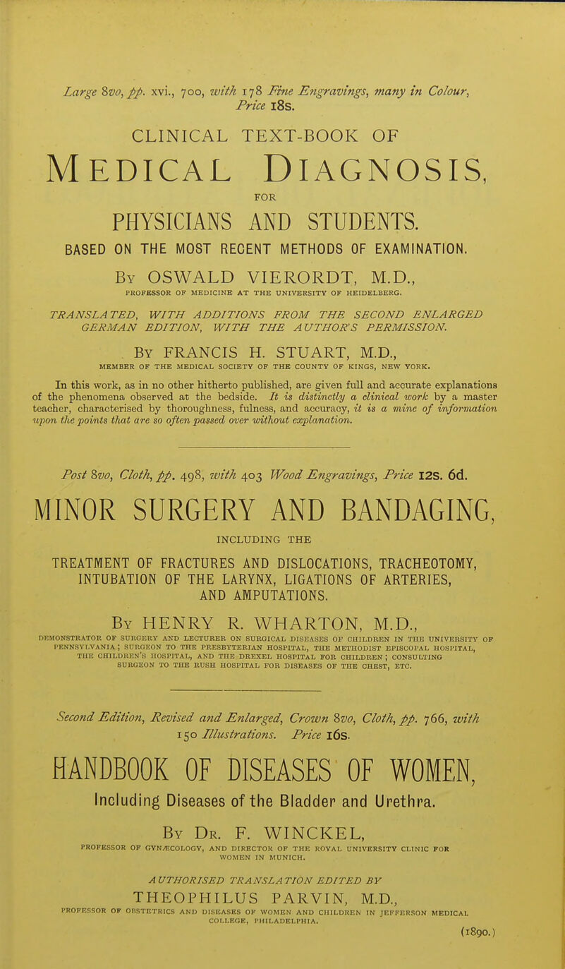 Price i8s. CLINICAL TEXT-BOOK OF Medical Diagnosis, FOR PHYSICIANS AND STUDENTS. BASED ON THE MOST RECENT METHODS OF EXAMINATION. By OSWALD VIERORDT, M.D., PROFESSOR OF MEDICINE AT THE UNIVERSITY OF HEIDELBERG. TRANSLATED, WITH ADDITIONS FROM THE SECOND ENLARGED GERMAN EDITION, WITH THE AUTHOR'S PERMISSION. . By FRANCIS H. STUART, M.D., MEMBER OF THE MEDICAL SOCIETY OF THE COUNTY OF KINGS, NEW YORK. In this work, as in no other hitherto published, are given full and accurate explanations of the phenomena observed at the bedside. It is distinctly a clinical work by a master teacher, characterised by thoroughness, fulness, and accuracy, it is a mine of information upon the points that are so often passed over without explanation. Post Zvo, Cloth, pp. 498, ivith 403 Wood Engravings, Price I2S. 6d. MINOR SURGERY AND BANDAGING, INCLUDING THE TREATMENT OF FRACTURES AND DISLOCATIONS, TRACHEOTOMY, INTUBATION OF THE LARYNX, LIGATIONS OF ARTERIES, AND AMPUTATIONS. By henry R. WHARTON, M.D., DKMONSTRATOR OF SURGERY AND LECTURER ON SURGICAL DISEASES OF CHILDREN IN THE tJNIVERSITY OF PENNSYLVANIA ; SURGEON TO THE PRESBYTERIAN HOSPITAL, THE METHODIST EPISCOPAL HOSPITAL, THE children's HOSPITAL, AND THE DREXEL HOSPITAL FOR CHILDREN; CONSULTING SURGEON TO THE BUSH HOSPITAL FOR DISEASES OF THE CHEST, ETC. Second Edition, Revised and Enlarged, Crown divo. Cloth, pp. 766, tvith 150 Illustrations. Price i6s. HANDBOOK OF DISEASES OF WOMEN, Including Diseases of the Bladder and Urethra. By Dr. F. WINCKEL, PROFESSOR OF GYNyECOLOGY, AND DIRECTOR OF THE ROYAL UNIVERSITY CLINIC FOR WOMEN IN MUNICH. A VTHORISED TRANSLA TION EDITED BY THEOPHILUS PARVIN, M.D., PROFESSOR OF OnSTETRICS AND DISEASES OF WOMEN AND CHILDREN IN JEFFERSON MEDICAL COLLEGE, PHILADELPHIA. (1890.)