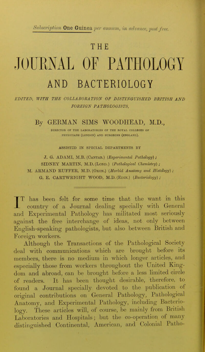 SuhscHption One Guinea per anomm, in admnce, pod free. THE JOURNAL OF PATHOLOGY AND BACTERIOLOGY EDITED, WITH THE COLLABORATION OP DISTINGUISHED BRITISH AND FOREIGN PATHOLOGISTS, By GEEMAN SIMS WOODHEAD, M.D., DIRECTOR OF THE LABORATORIES OF THE ROYAL COLLEGES OF PHYSICIANS (LONDON) AND SURGEONS (ENGLAND). ASSISTED IN SPECIAL DEPARTMENTS BY J. G. AD AMI, M.B. (Cantab.) (Experimental Pathology) ; SIDNEY MARTIN, M.D. (Lond. ) (Pathological Chemistry) ; M. ARMAND RUFFER, M.D. (OxON.) (Morbid Ariatomy and Histology) ; G. E. OARTWRIGHT WOOD, M.D. (Edin.) (Bacteriology) ; IT has been felt for some time that the want in this country of a Journal dealing specially with General and Experimental Pathology has militated most seriously against the free interchange of ideas, not only between English-speaking pathologists, but also between British and Foreign workers. Although the Transactions of the Pathological Society deal with communications which are brought before its members, there is no medium in which longer articles, and especially those from workers throughout the United King- dom and abroad, can be brought before a less limited circle of readers. It has been thought desirable, therefore, to found a Journal specially devoted to the publication of original contributions on General Pathology, Pathological Anatomy, and Experimental Pathology, including Bacterio- logy. These articles will, of course, be mainly from British Laboratories and Hospitals; but the co-operation of many distinguished Continental, American, and Colonial Patho-
