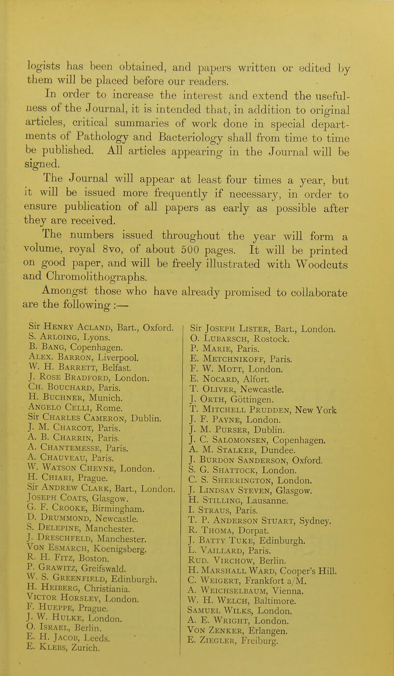 legists has beeD obtained, and papers written or edited by them will be placed before our readers. In order to increase the interest and extend the useful- ness of the Journal, it is intended that, in addition to original articles, critical summaries of work done in special depart- ments of Pathology and Bacteriology shall from time to time be published. All articles appearing in the Journal will be signed. The Journal will appear at least four times a year, but it will be issued more frequently if necessary, in order to ensure pubhcation of all papers as early as possible after they are received. The numbers issued throughout the year will form a volume, royal 8vo, of about 500 pages. It will be printed on good paper, and will be freely illustrated with Woodcuts and Chromolithographs. Amongst those who have already promised to collaborate are the following :— Sir Henry Acland, Bart., Oxford. S. Arloing, Lyons. B. Bang, Copenhagen. Alex. Barron, Liverpool. W. H. Barrett, Belfast. J. Rose Bradford, London. Ch. Bouchard, Paris. H. BucHNER, Munich. Angelo Celli, Rome. Sir Charles Cameron, Dublin. J. M. Charcot, Paris. A. B. Charrin, Paris. A. Chantemesse, Paris. A. Chauveau, Paris. W. Watson Cheyne, London, H. Chiari, Prague. Sir Andrew Clark, Bart, London. Joseph Coats, Glasgow. G. F. Crooke, Birmingham. D. Drummond, Newcastle. S. Delepine, Manchester. J. Dreschfeld, Manchester. VoN Esmarch, Koenigsberg. R. H. Fitz, Boston. P. Grawitz, Greifswald. W. S. Greenfield, Edinburgh. H. Heiberg, Christiania. Victor Horsley, London. F. Hueppe, Prague. J. W. HuLKE, London. O. Israel, Berlin. E. H. Jacoh, Leeds. E. Klebs, Zurich. Sir Joseph Lister, Bart., London. 0. Lubarsch, Rostock. P. Marie, Paris. E. Metchnikoff, Paris. F. W. MoTT, London. E. Nocard, Alfort. T. Oliver, Newcastle. J. Orth, Gottingen. T. Mitchell Prudden, New York J. F. Payne, London. J. M. Purser, Dublin. J. C. Salomonsen, Copenhagen. A. M. Stalker, Dundee. J. Burdon Sanderson, Oxford. S. G. Shattock, London. C. S. Sherrington, London. J. Lindsay Steven, Glasgow. H. Stilling, Lausanne. 1. Straus, Paris. T. P. Anderson Stuart, Sydney. R. Thoma, Dorpat. J. Batty Tuke, Edinburgh. L. Vaillard, Paris. RuD. Virchow, BerHn. H. Marshall Ward, Cooper's Hill. C. Weigert, Frankfort a/M. A. Weichselbaum, Vienna. W. H. Welch, Baltimore. Samuel Wilks, London. A. E. Wright, London. Von Zenker, Erlangen. E. ZiEGLER, Freiburg.