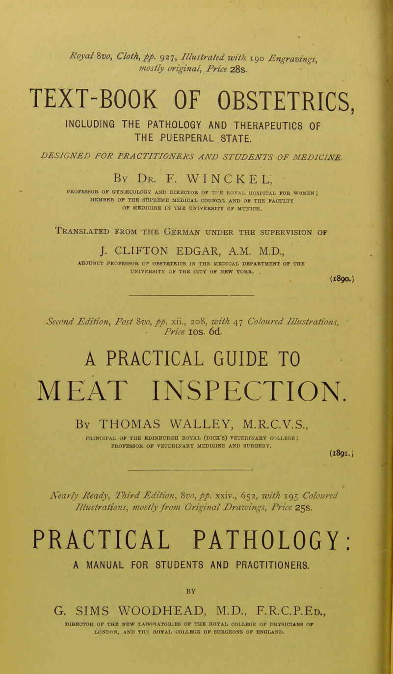 Royal Svo, Cloth, pp. 927, Illustrated wiih \^)o Engravings, mostly original, Price 28s. TEXT-BOOK OF OBSTETRICS, INCLUDING THE PATHOLOGY AND THERAPEUTICS OF THE .PUERPERAL STATE. DESIGNED FOR PRACTITIONERS AND STUDENTS OF MEDICINE. By Dr. F. W I N C K E L, ■ PROFlfiSSOB OF GYNECOLOGY AND DIRECTOR OF THE ROYAL HOSPITAL FOR WOMEN, MEMBER OF THE SUPREME MEDICAL COTTNOVL AND OF THE FACULTY OF MEDICINE IN THE UNIVERSITY OF MUNICH. Translated from the German under the supervision of J. CLIFTON EDGAR, A.M. M.D., ADJUNCT PROFESSOR OF OBSTETRICS IN THE MEDICAL DEPARTMENT OF THE UNIVERSITY OF THE CITY OF NEW YORK. . (1890.) Second Edition, Post Svo, pp. xii., 208, witA 47 Coloured Illustrations, Price lOS. 6d. A PRACTICAL GUIDE TO MEAT INSPECTION. By THOMAS WALLEY, M.R.CV.S., PRINCIPAL OF THE EDINBURGH ROYAL (DICK's) VETERINARY COLLEGE ; PROFESSOR OF VETERINARY MEDICINE AND SURGERY. (189I.; Nearly Ready, Third Edition, %vo,pp. xxiv., 652, with 195 Coloured Illustrations, mostly from Original Drazvings, Price 25s. PRACTICAL PATHOLOGY: A MANUAL FOR STUDENTS AND PRACTITIONERS. BY G. SIMS V/OODHEAD, M.D., F.R.C.P.Ed., DIRECTOR OF THE NEW LABORATORIES OF THE ROYAL OOLLEOE OF PHYSICIANS OF LONDON, AND THE ROYAL COLLEGE OF SURGEONS OF ENGLAND.