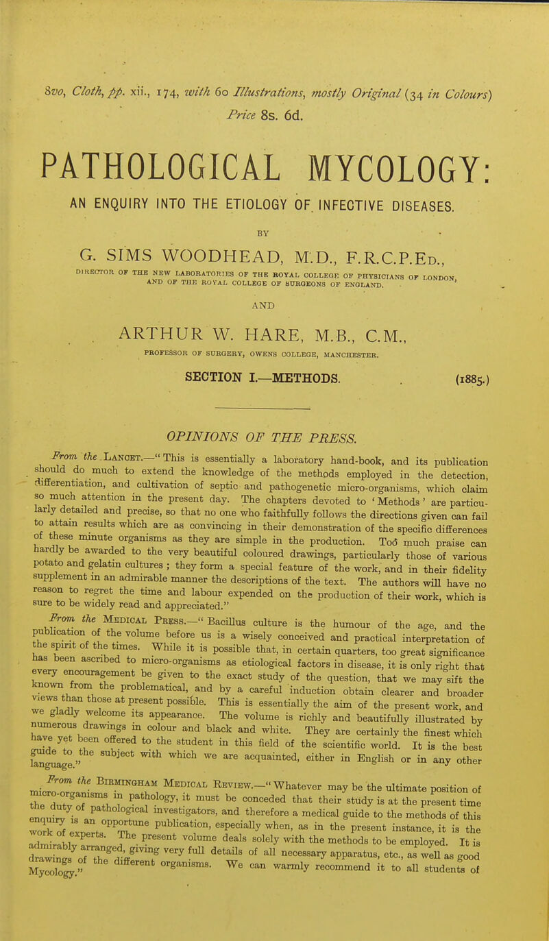 Price 8s. 6d. PATHOLOGICAL MYCOLOGY AN ENQUIRY INTO THE ETIOLOGY OF. INFECTIVE DISEASES. BY G. SIMS WOODHEAD, M.D., F.R.C.P.Ed., DIRECTOR OF THE NEW LABORATORIES OF THE ROYAL GOLLEQE OP PHYSICIANS OF LONDON AND OF THE ROYAL COLLEGE OF SURGEONS OF ENGLAND. ' AND , ARTHUR W. HARE, M.B., CM., PROFESSOR OF SURGERY, OWENS COLLEGE, MANCHESTER. SECTION I.—METHODS. (1885.) OPINIONS OF THE PRESS. From <;ie,Lancet.—This is essentially a laboratory hand-book, and its publication Should do much to extend the knowledge of the methods employed in the detection, rtifferentiation, and cultivation of septic and pathogenetic micro-organisms, which claim so much attention in the present day. The chapters devoted to 'Methods' are particu- larly detailed and precise, so that no one who faithfully follows the directions given can faO to attam results which are as convincing m their demonstration of the specific differences of these nunute organisms as they are simple in the production. Tod much praise can hardly be awarded to the very beautiful coloured drawings, particularly those of various potato and gelatm cultures ; they form a special feature of the work, and in their fideHty supplement m an admirable manner the descriptions of the text. The authors wiU have no reason to regret the time and labour expended on the production of their work, which is sure to be widely read and appreciated. From. <Ae MsDioAL Pbess.- Bacillus culture is the humour of the age, and the pubhcation of the volume before us is a wisely conceived and practical interpretation of the spirit of the times. While it is possible that, in certain quarters, too great significance has been ascribed to micro-organisms as etiological factors in disease, it is only right that eveiy encouragement be given to the exact study of the question, that we may sift the ?ew?.h problematical, and by a careful induction obtain clearer and broader ^.ews than those at present possible. This is essentially the aim of the present work, and we gladly welcome its appearance. The volume is richly and beautifuUy illustrated by numerous drawings m colour and black and white. They are certainly the finest which ZlJt r °?f *° ^^^^ '^'-'^^ --Id- I* - tJ^e best S^g^age. acquainted, either in English or in any other Frcm the Birmingham Medical Review.- Whatever may be the ultimate position of Xe dutlTr.T ^'^^'^^ ^*-dy P--t t-e enouW i« therefore a medical guide to the methods of this workTf LZ^^'^T'' P^^^'^i^' ^^P^'^-Uy -hen, as in the present instance, it is the Tdn^r^hlv ^ -i*h ^^thods to be employed. It is tv^nt 'ofThTdi/'T '^'^'^ °' ^^^^^^^^ ^PP^^^*-' - - good My^oSr '^y recommend it to aU students of