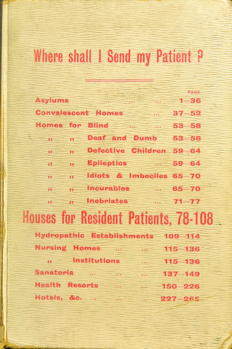 Wiiara sfiall 1 Send Patieu CdtivaSescent Homes 5iv Homes foi« Blind 53—5S Deaf and Dumb 53 - Defective Chiidi«en S9-r&^ H Epiieptics 59—64 Idiots & imbeciles 65-~70 incurables 65—70 inebi^iates 71—77 I? I! or Resident Patients. 78-108 Bydropathic Establishments nursing Homes >{ institutlosts »anftt©t*ia H&aitth Resorts f IIS 130 137—149 ISO S26 S227—2f^?x