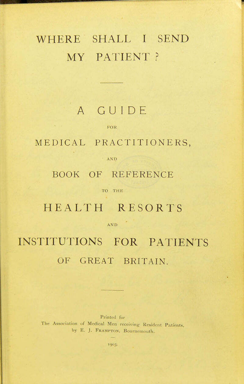 WHERE SHALL I SEND MY PATIENT ? A GUIDE FOR MEDICAL PRACTITIONERS, AND BOOK OF REFERENCE TO THE HEALTH RESORTS AND INSTITUTIONS FOR PATIENTS OF GREAT BRITAIN. Printed for The Association of Medical Men receiving Resident Patients, by E. J. Frampton, Bournemouth. 1903.