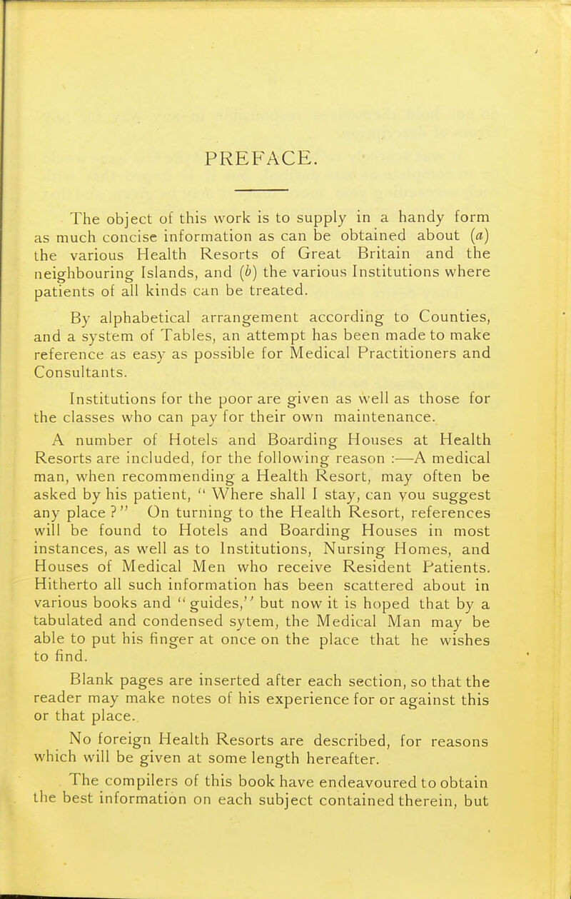 PREFACE. The object of this work is to supply in a handy form as much concise information as can be obtained about (a) the various Health Resorts of Great Britain and the neighbouring Islands, and {b) the various Institutions where patients of all kinds can be treated. By alphabetical arrangement according to Counties, and a system of Tables, an attempt has been made to make reference as easy as possible for Medical Practitioners and Consultants. Institutions for the poor are given as well as those for the classes who can pay for their own maintenance. A number of Hotels and Boarding Houses at Health Resorts are included, for the following reason :—A medical man, when recommending a Health Resort, may often be asked by his patient,  Where shall I stay, can you suggest any place 7 On turning to the Health Resort, references will be found to Hotels and Boarding Houses in most instances, as well as to Institutions, Nursing Homes, and Houses of Medical Men who receive Resident Patients. Hitherto all such information has been scattered about in various books and guides, but now it is hoped that by a tabulated and condensed sytem, the Medical Man may be able to put his finger at once on the place that he wishes to find. Blank pages are inserted after each section, so that the reader may make notes of his experience for or against this or that place. No foreign Health Resorts are described, for reasons which will be given at some length hereafter. The compilers of this book have endeavoured to obtain the best information on each subject contained therein, but