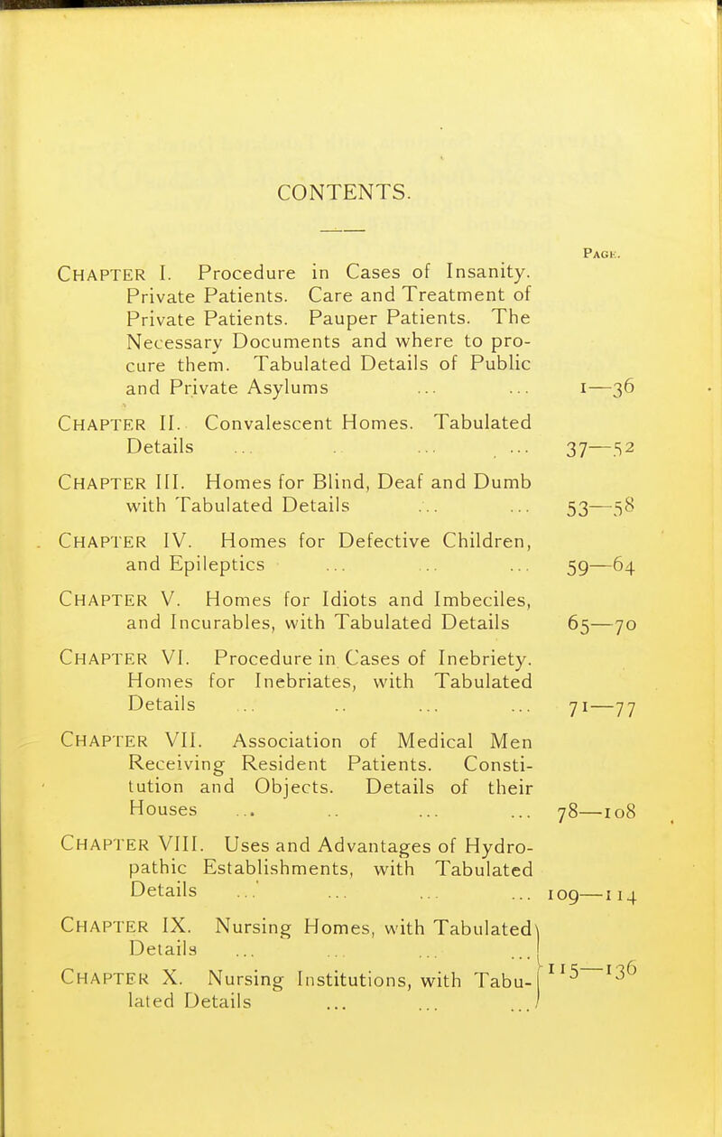 CONTENTS. Pagk. Chapter I. Procedure in Cases of Insanity. Private Patients. Care and Treatment of Private Patients. Pauper Patients. The Necessary Documents and where to pro- cure them. Tabulated Details of Public and Private Asylums ... ... i—36 Chapter II. Convalescent Homes. Tabulated Details .. ... ... 37—52 Chapter III. Homes for Blind, Deaf and Dumb with Tabulated Details ... 53—58 Chapter IV. Homes for Defective Children, and Epileptics ... ... ... 59—64 Chapter V. Homes for Idiots and Imbeciles, and Incurables, with Tabulated Details 65—70 Chapter VI. Procedure in Cases of Inebriety. Homes for Inebriates, with Tabulated Details ... .. ... ... 71—77 Chapter VII. Association of Medical Men Receiving Resident Patients. Consti- tution and Objects. Details of their Houses ... ... ... 78—108 Chapter VIII. Uses and Advantages of Hydro- pathic Establishments, with Tabulated Details ... ... ... 109—114 Chapter IX. Nursing Homes, with Tabulated\ Details ... ... ... ..I Chapter X. Nursing Institutions, with Tabu-j^^^ lated Details