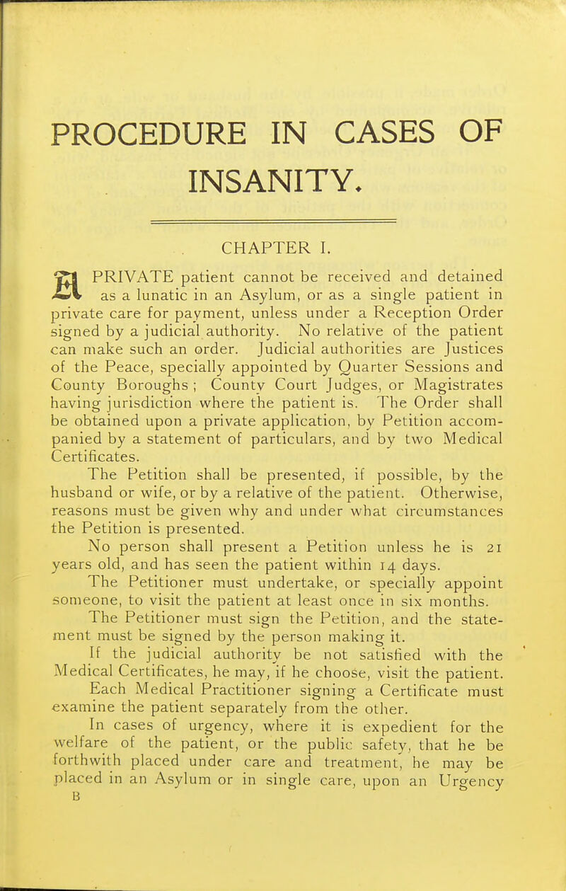 PROCEDURE IN CASES OF INSANITY. CHAPTER 1. HPRIVATE patient cannot be received and detained as a lunatic in an Asylum, or as a single patient in private care for payment, unless under a Reception Order signed by a judicial authority. No relative of the patient can make such an order. Judicial authorities are Justices of the Peace, specially appointed by Quarter Sessions and County Boroughs ; County Court Judges, or Magistrates having jurisdiction where the patient is. The Order shall be obtained upon a private application, by Petition accom- panied by a statement of particulars, and by two Medical Certificates. The Petition shall be presented, if possible, by the husband or wife, or by a relative of the patient. Otherwise, reasons must be given why and under what circumstances the Petition is presented. No person shall present a Petition unless he is 21 years old, and has seen the patient within 14 days. The Petitioner must undertake, or specially appoint someone, to visit the patient at least once in six months. The Petitioner must sign the Petition, and the state- ment must be signed by the person making it. If the judicial authority be not satisfied with the Medical Certificates, he may, if he choose, visit the patient. Each Medical Practitioner signing a Certificate must examine the patient separately from the other. In cases of urgency, where it is expedient for the welfare of the patient, or the public safety, that he be forthwith placed under care and treatment', he may be placed in an Asylum or in single care, upon an Urgency B