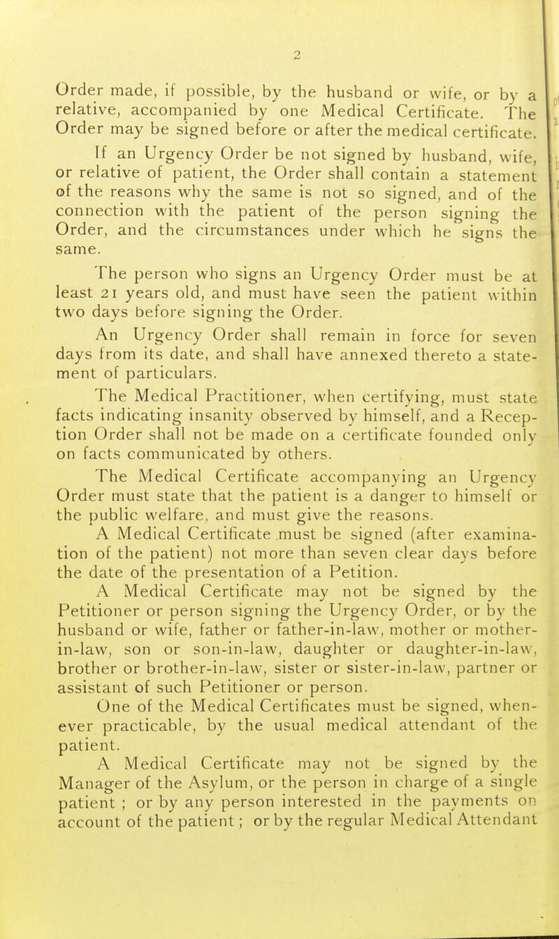 Order made, if possible, by the husband or wife, or by a relative, accompanied by one Medical Certificate. The Order may be signed before or after the medical certificate. If an Urgency Order be not signed by husband, wife, or relative of patient, the Order shall contain a statement of the reasons why the same is not so signed, and of the connection with the patient of the person signing the Order, and the circumstances under which he signs the same. The person who signs an Urgency Order must be at least 21 years old, and must have seen the patient within two days before signing the Order. An Urgency Order shall remain in force for seven days from its date, and shall have annexed thereto a state- ment of particulars. The Medical Practitioner, when certifying, must state facts indicating insanity observed by himself, and a Recep- tion Order shall not be made on a certificate founded only on facts communicated by others. The Medical Certificate accompanying an Urgency Order must state that the patient is a danger to himself or the public welfare, and must give the reasons. A Medical Certificate must be signed (after examina- tion of the patient) not more than seven clear days before the date of the presentation of a Petition. A Medical Certificate may not be signed by the Petitioner or person signing the Urgency Order, or by the husband or wife, father or father-in-law, mother or mother- in-law, son or son-in-law, daughter or daughter-in-law, brother or brother-in-law, sister or sister-in-law, partner or assistant of such Petitioner or person. One of the Medical Certificates must be signed, when- ever practicable, by the usual medical attendant of the patient. A Medical Certificate may not be signed by the Manager of the Asylum, or the person in charge of a single patient ; or by any person interested in the payments on account of the patient; or by the regular Medical Attendant