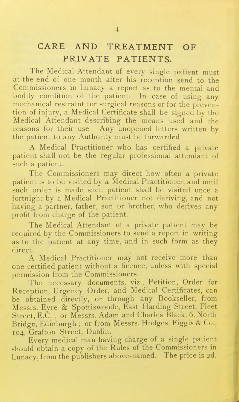 CARE AND TREATMENT OF PRIVATE PATIENTS. The Medical Attendant of every single patient must at the end of one month after his reception send to the Commissioners in Lunacy a report as to the mental and bodily condition of the patient. In case of using any mechanical restraint for surgical reasons or for the preven- tion of injury, a Medical Certificate shall be signed by the Medical Attendant describing the means used and the reasons for their use Any unopened letters written by the patient to any Authority must be forwarded. A Medical Practitioner who has certified a private patient shall not be the regular professional attendant of such a patient. The Commissioners may direct how often a private patient is to be visited by a Medical Practitioner, and until such order is made such patient shall be visited once a fortnight by a Medical Practitioner not deriving, and not having a partner, father, son or brother, who derives any profit from charge of the patient. The Medical Attendant of a private patient may be required by the Commissioners to send a report in writing as to the patient at any time, and in such form as they direct. A Medical Practitioner may not receive more than one certified patient without a licence, unless with special permission from the Commissioners. The necessary documents, viz., Petition, Order for Reception, Urgency Order, and Medical Certificates, can be obtained directly, or through any Bookseller, from Messrs. Eyre & Spottiswoode, East Harding Street, Fleet Street, E.C. ; or Messrs. Adam and Charles Black, 6, North Bridge, Edinburgh ; or from Messrs. Hodges, Figgis & Co., 104, Grafton Street, Dublin. Every medical man having charge of a single patient should obtain a copy of the Rules of the Commissioners in Lunacy, from the publishers above-named. The price is 2d.