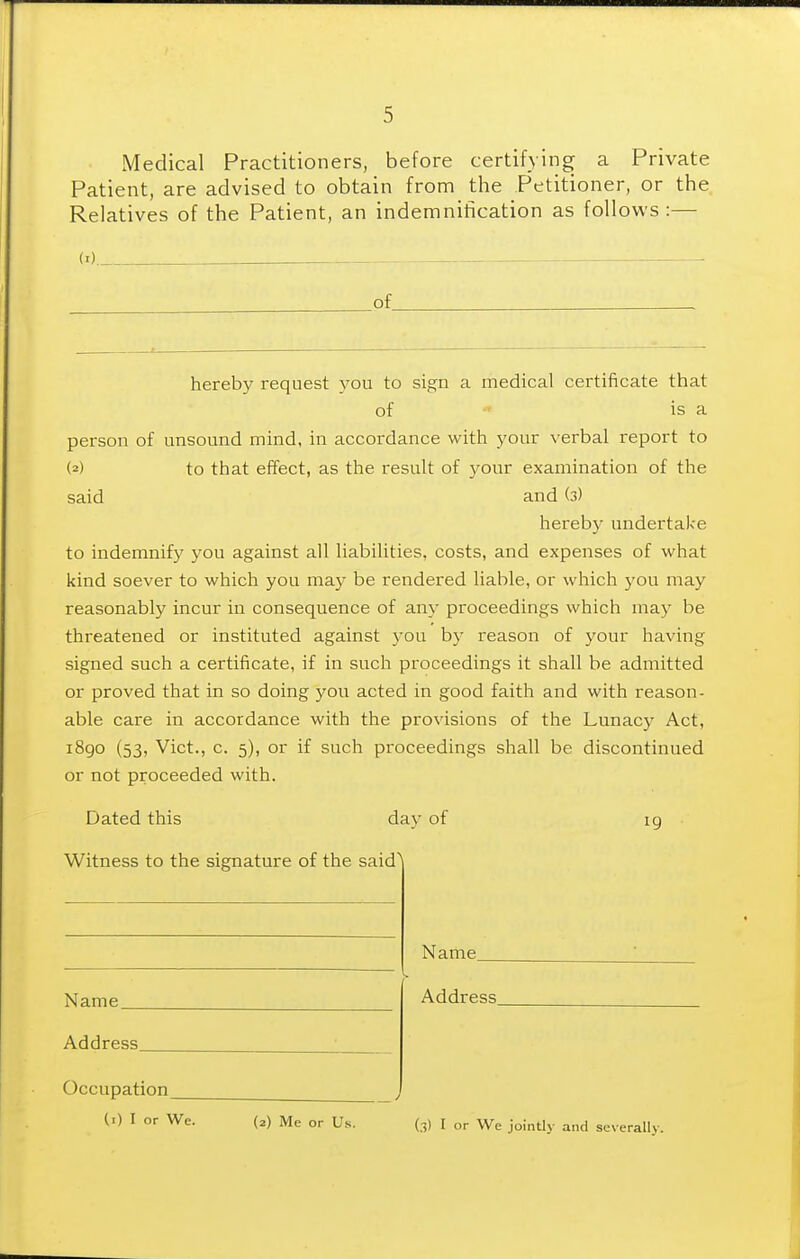 Medical Practitioners, before certifying a Private Patient, are advised to obtain from the Petitioner, or the Relatives of the Patient, an indemnification as follows :— of hereby request vou to sign a medical certificate that of is a person of unsound mind, in accordance with your verbal report to (2) to that effect, as the result of your examination of the said and (3) hereby undertake to indemnify you against all liabilities, costs, and expenses of what kind soever to which you may be rendered liable, or which you may reasonably incur in consequence of any proceedings which may be threatened or instituted against you by reason of your having signed such a certificate, if in such proceedings it shall be admitted or proved that in so doing you acted in good faith and with reason- able care in accordance with the provisions of the Lunacy Act, i8go (53, Vict., c. 5), or if such proceedings shall be discontinued or not proceeded with. Dated this day of ig Witness to the signature of the said' Name Name. Address Address, Occupation (i) I or We. (2) Me or Us. (3) I or We jointly and severally.